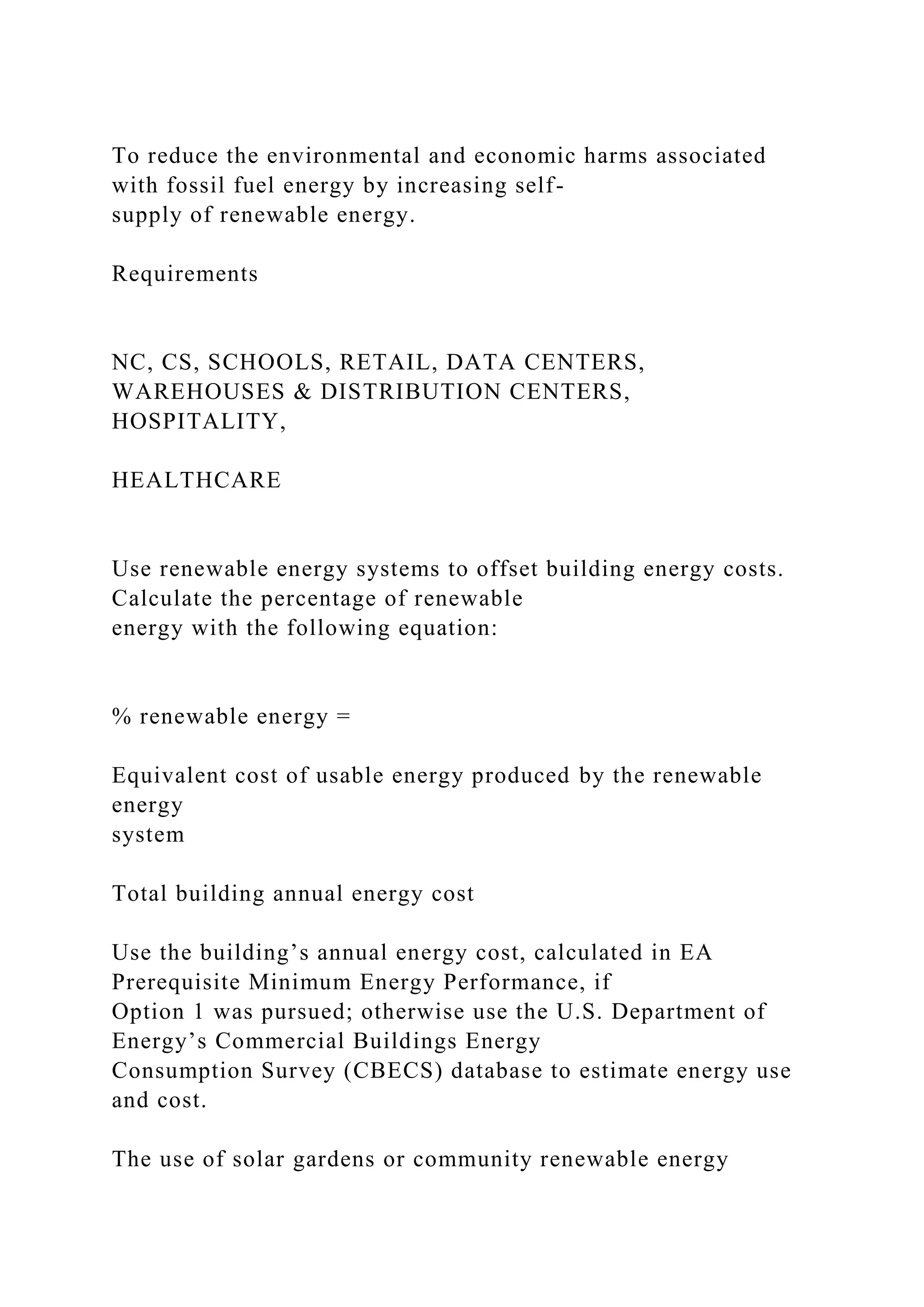 To reduce the environmental and economic harms associated
with fossil fuel energy by increasing self-
supply of renewable energy.
Requirements
NC, CS, SCHOOLS, RETAIL, DATA CENTERS,
WAREHOUSES & DISTRIBUTION CENTERS,
HOSPITALITY,
HEALTHCARE
Use renewable energy systems to offset building energy costs.
Calculate the percentage of renewable
energy with the following equation:
% renewable energy =
Equivalent cost of usable energy produced by the renewable
energy
system
Total building annual energy cost
Use the building’s annual energy cost, calculated in EA
Prerequisite Minimum Energy Performance, if
Option 1 was pursued; otherwise use the U.S. Department of
Energy’s Commercial Buildings Energy
Consumption Survey (CBECS) database to estimate energy use
and cost.
The use of solar gardens or community renewable energy
 