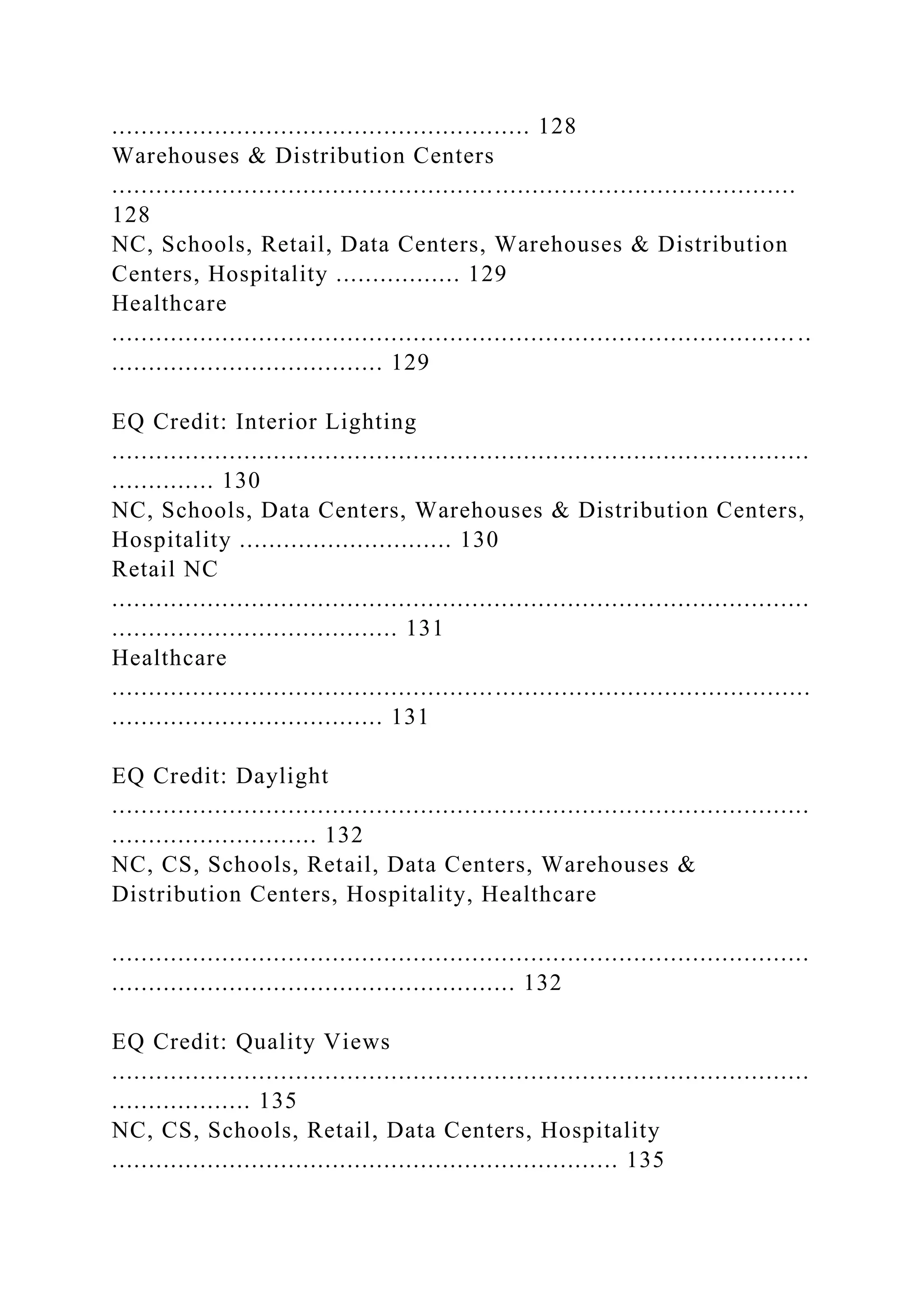 ......................................................... 128
Warehouses & Distribution Centers
.............................................................................................
128
NC, Schools, Retail, Data Centers, Warehouses & Distribution
Centers, Hospitality ................. 129
Healthcare
............................................................................................. ..
..................................... 129
EQ Credit: Interior Lighting
...............................................................................................
.............. 130
NC, Schools, Data Centers, Warehouses & Distribution Centers,
Hospitality ............................. 130
Retail NC
...............................................................................................
....................................... 131
Healthcare
...............................................................................................
..................................... 131
EQ Credit: Daylight
...............................................................................................
............................ 132
NC, CS, Schools, Retail, Data Centers, Warehouses &
Distribution Centers, Hospitality, Healthcare
...............................................................................................
....................................................... 132
EQ Credit: Quality Views
...............................................................................................
................... 135
NC, CS, Schools, Retail, Data Centers, Hospitality
..................................................................... 135
 