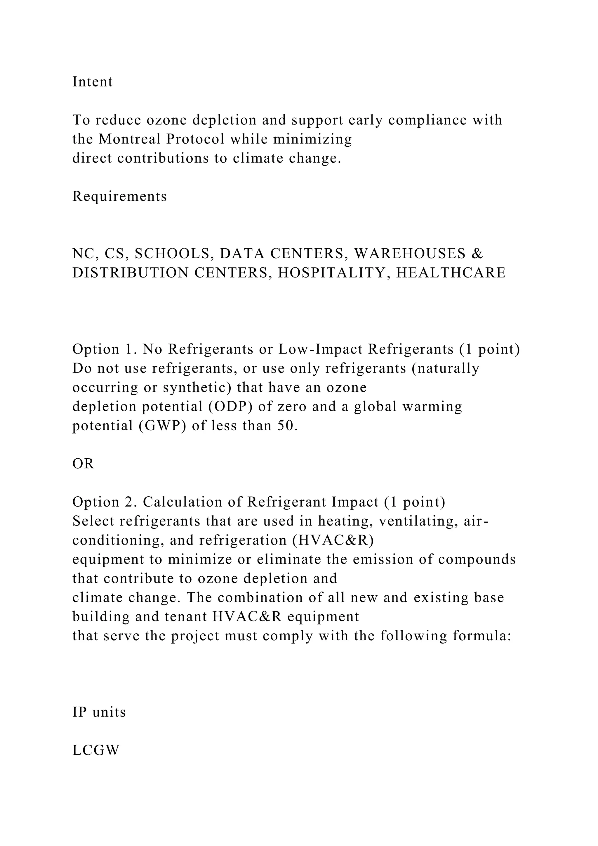 Intent
To reduce ozone depletion and support early compliance with
the Montreal Protocol while minimizing
direct contributions to climate change.
Requirements
NC, CS, SCHOOLS, DATA CENTERS, WAREHOUSES &
DISTRIBUTION CENTERS, HOSPITALITY, HEALTHCARE
Option 1. No Refrigerants or Low-Impact Refrigerants (1 point)
Do not use refrigerants, or use only refrigerants (naturally
occurring or synthetic) that have an ozone
depletion potential (ODP) of zero and a global warming
potential (GWP) of less than 50.
OR
Option 2. Calculation of Refrigerant Impact (1 point)
Select refrigerants that are used in heating, ventilating, air-
conditioning, and refrigeration (HVAC&R)
equipment to minimize or eliminate the emission of compounds
that contribute to ozone depletion and
climate change. The combination of all new and existing base
building and tenant HVAC&R equipment
that serve the project must comply with the following formula:
IP units
LCGW
 