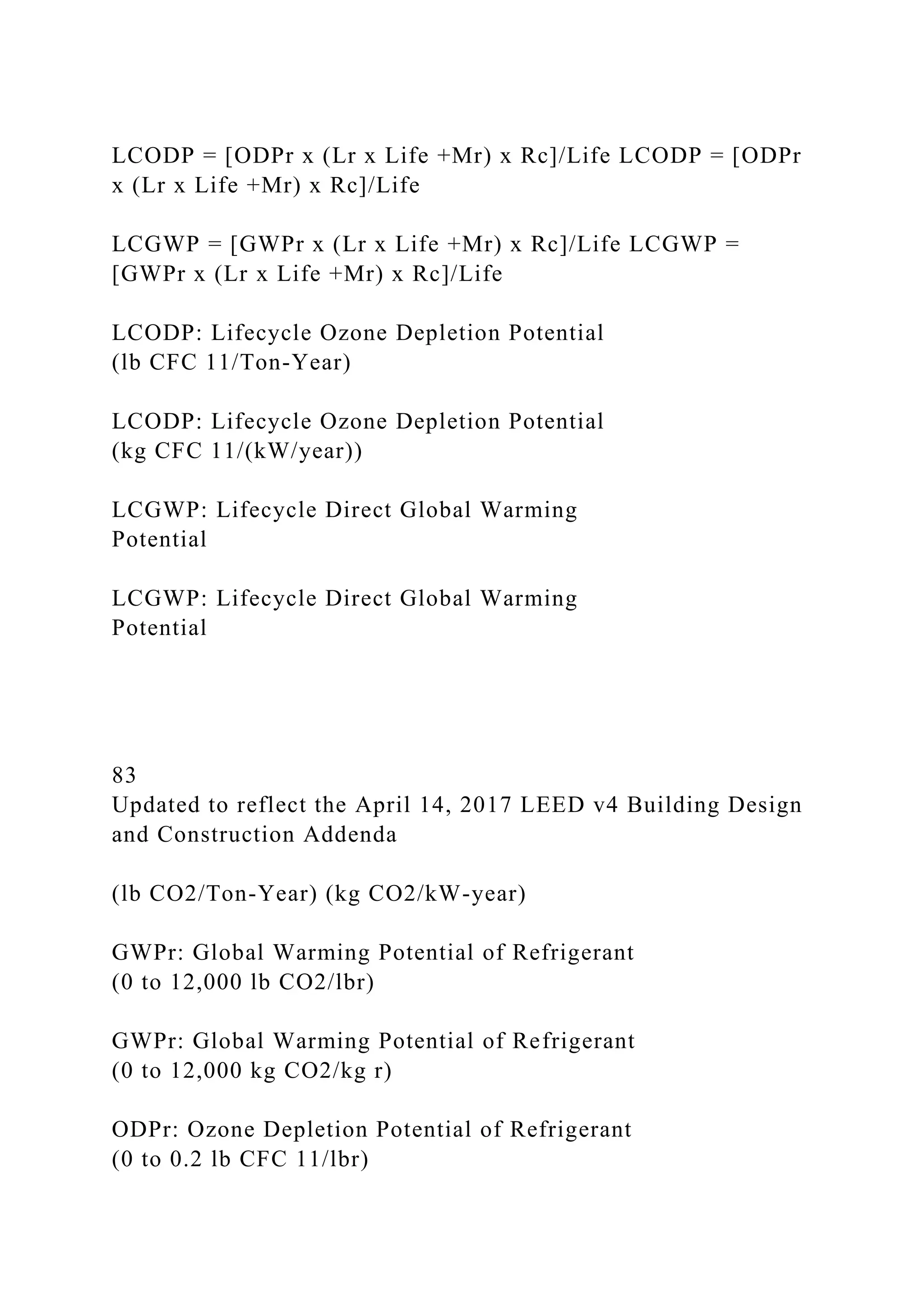 LCODP = [ODPr x (Lr x Life +Mr) x Rc]/Life LCODP = [ODPr
x (Lr x Life +Mr) x Rc]/Life
LCGWP = [GWPr x (Lr x Life +Mr) x Rc]/Life LCGWP =
[GWPr x (Lr x Life +Mr) x Rc]/Life
LCODP: Lifecycle Ozone Depletion Potential
(lb CFC 11/Ton-Year)
LCODP: Lifecycle Ozone Depletion Potential
(kg CFC 11/(kW/year))
LCGWP: Lifecycle Direct Global Warming
Potential
LCGWP: Lifecycle Direct Global Warming
Potential
83
Updated to reflect the April 14, 2017 LEED v4 Building Design
and Construction Addenda
(lb CO2/Ton-Year) (kg CO2/kW-year)
GWPr: Global Warming Potential of Refrigerant
(0 to 12,000 lb CO2/lbr)
GWPr: Global Warming Potential of Refrigerant
(0 to 12,000 kg CO2/kg r)
ODPr: Ozone Depletion Potential of Refrigerant
(0 to 0.2 lb CFC 11/lbr)
 