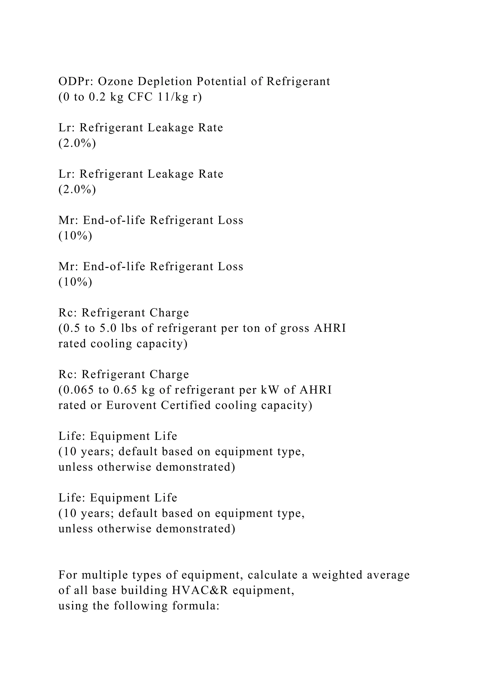 ODPr: Ozone Depletion Potential of Refrigerant
(0 to 0.2 kg CFC 11/kg r)
Lr: Refrigerant Leakage Rate
(2.0%)
Lr: Refrigerant Leakage Rate
(2.0%)
Mr: End-of-life Refrigerant Loss
(10%)
Mr: End-of-life Refrigerant Loss
(10%)
Rc: Refrigerant Charge
(0.5 to 5.0 lbs of refrigerant per ton of gross AHRI
rated cooling capacity)
Rc: Refrigerant Charge
(0.065 to 0.65 kg of refrigerant per kW of AHRI
rated or Eurovent Certified cooling capacity)
Life: Equipment Life
(10 years; default based on equipment type,
unless otherwise demonstrated)
Life: Equipment Life
(10 years; default based on equipment type,
unless otherwise demonstrated)
For multiple types of equipment, calculate a weighted average
of all base building HVAC&R equipment,
using the following formula:
 
