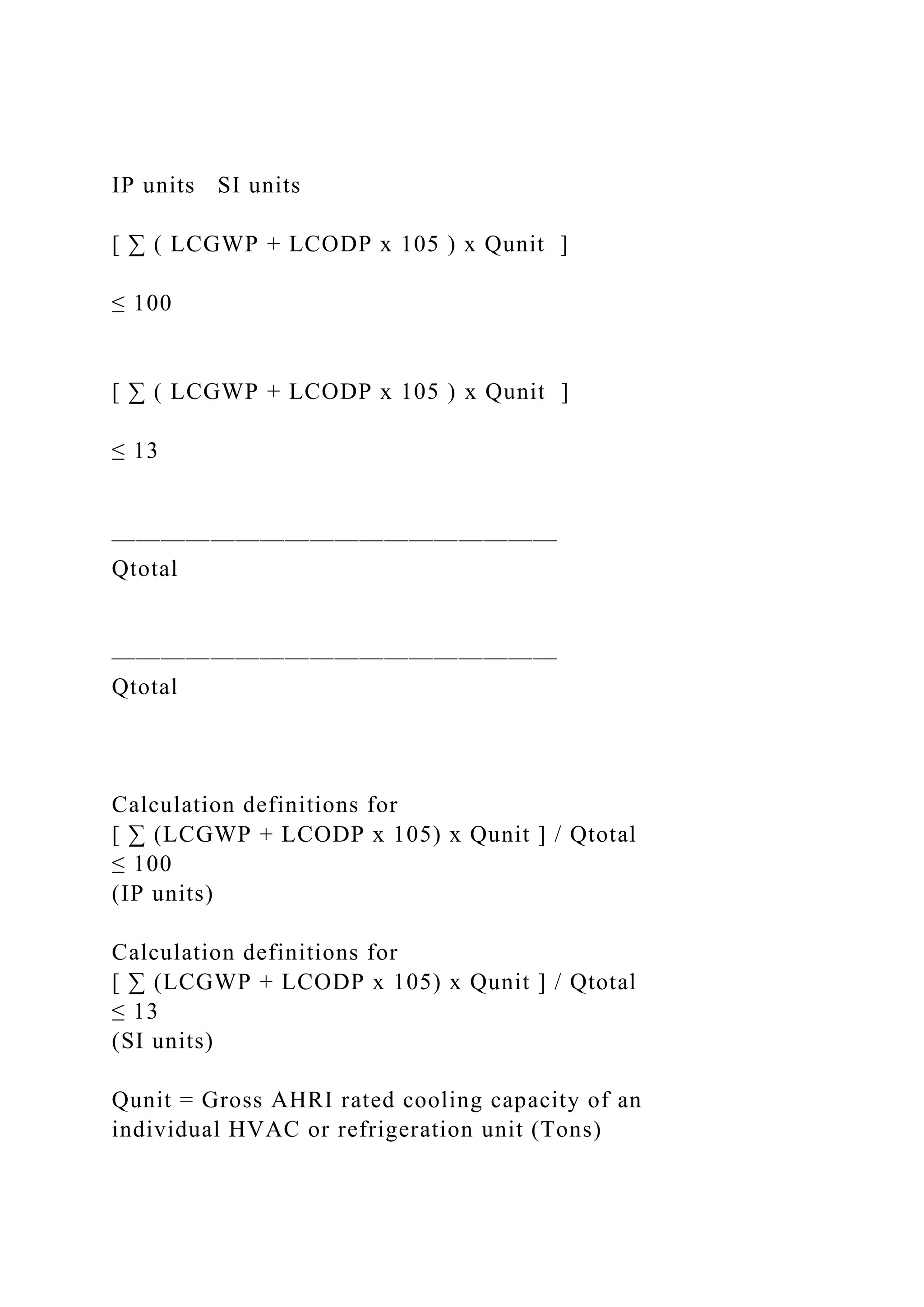 IP units SI units
[ ∑ ( LCGWP + LCODP x 105 ) x Qunit ]
≤ 100
[ ∑ ( LCGWP + LCODP x 105 ) x Qunit ]
≤ 13
——————————————————
Qtotal
——————————————————
Qtotal
Calculation definitions for
[ ∑ (LCGWP + LCODP x 105) x Qunit ] / Qtotal
≤ 100
(IP units)
Calculation definitions for
[ ∑ (LCGWP + LCODP x 105) x Qunit ] / Qtotal
≤ 13
(SI units)
Qunit = Gross AHRI rated cooling capacity of an
individual HVAC or refrigeration unit (Tons)
 
