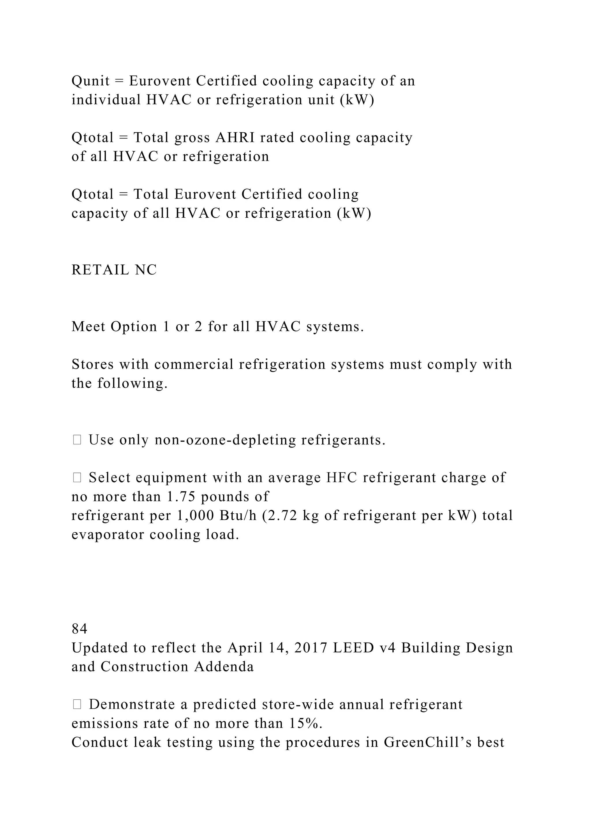 Qunit = Eurovent Certified cooling capacity of an
individual HVAC or refrigeration unit (kW)
Qtotal = Total gross AHRI rated cooling capacity
of all HVAC or refrigeration
Qtotal = Total Eurovent Certified cooling
capacity of all HVAC or refrigeration (kW)
RETAIL NC
Meet Option 1 or 2 for all HVAC systems.
Stores with commercial refrigeration systems must comply with
the following.
-ozone-depleting refrigerants.
no more than 1.75 pounds of
refrigerant per 1,000 Btu/h (2.72 kg of refrigerant per kW) total
evaporator cooling load.
84
Updated to reflect the April 14, 2017 LEED v4 Building Design
and Construction Addenda
-wide annual refrigerant
emissions rate of no more than 15%.
Conduct leak testing using the procedures in GreenChill’s best
 