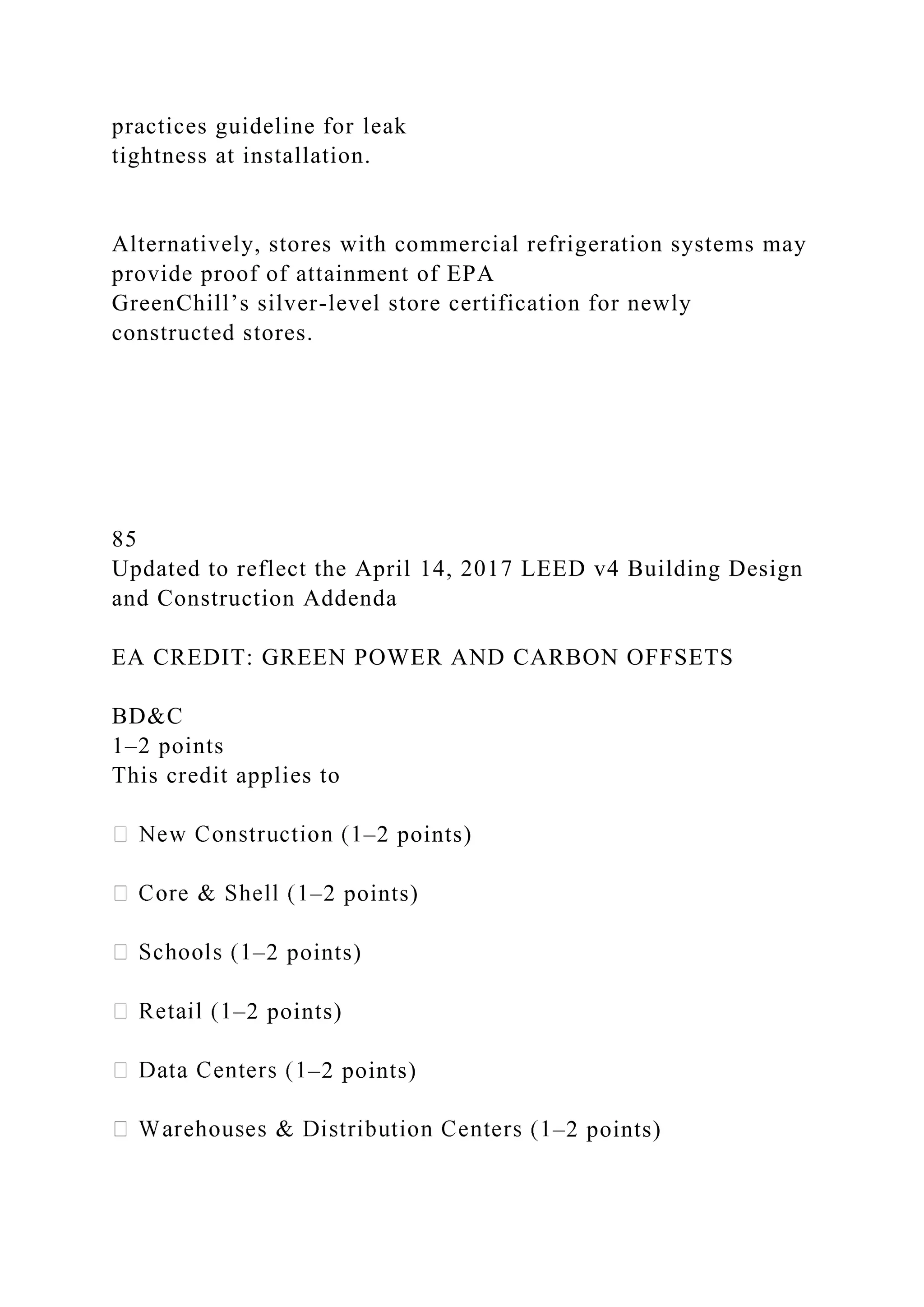 practices guideline for leak
tightness at installation.
Alternatively, stores with commercial refrigeration systems may
provide proof of attainment of EPA
GreenChill’s silver-level store certification for newly
constructed stores.
85
Updated to reflect the April 14, 2017 LEED v4 Building Design
and Construction Addenda
EA CREDIT: GREEN POWER AND CARBON OFFSETS
BD&C
1–2 points
This credit applies to
–2 points)
–2 points)
–2 points)
–2 points)
–2 points)
–2 points)
 