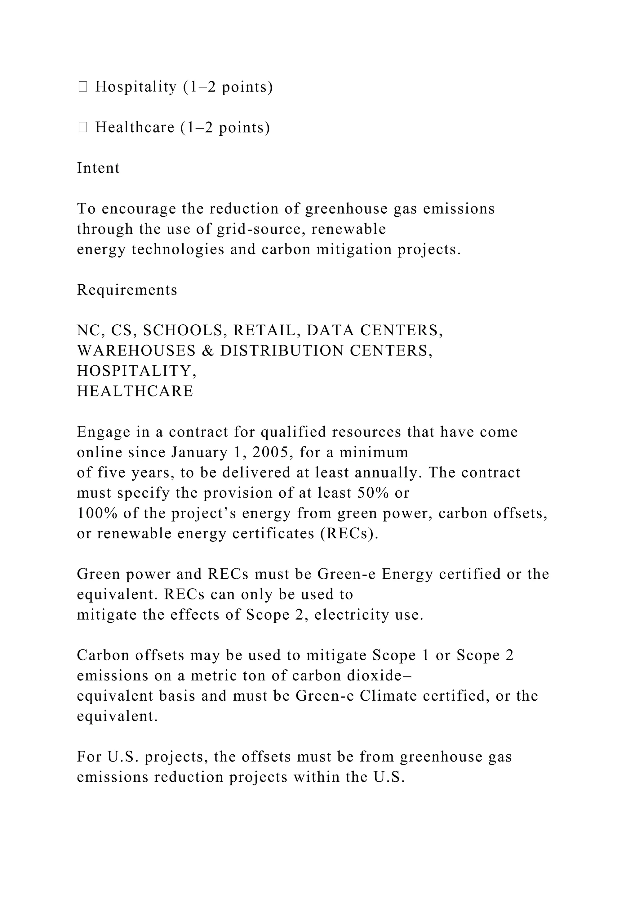 –2 points)
–2 points)
Intent
To encourage the reduction of greenhouse gas emissions
through the use of grid-source, renewable
energy technologies and carbon mitigation projects.
Requirements
NC, CS, SCHOOLS, RETAIL, DATA CENTERS,
WAREHOUSES & DISTRIBUTION CENTERS,
HOSPITALITY,
HEALTHCARE
Engage in a contract for qualified resources that have come
online since January 1, 2005, for a minimum
of five years, to be delivered at least annually. The contract
must specify the provision of at least 50% or
100% of the project’s energy from green power, carbon offsets,
or renewable energy certificates (RECs).
Green power and RECs must be Green-e Energy certified or the
equivalent. RECs can only be used to
mitigate the effects of Scope 2, electricity use.
Carbon offsets may be used to mitigate Scope 1 or Scope 2
emissions on a metric ton of carbon dioxide–
equivalent basis and must be Green-e Climate certified, or the
equivalent.
For U.S. projects, the offsets must be from greenhouse gas
emissions reduction projects within the U.S.
 