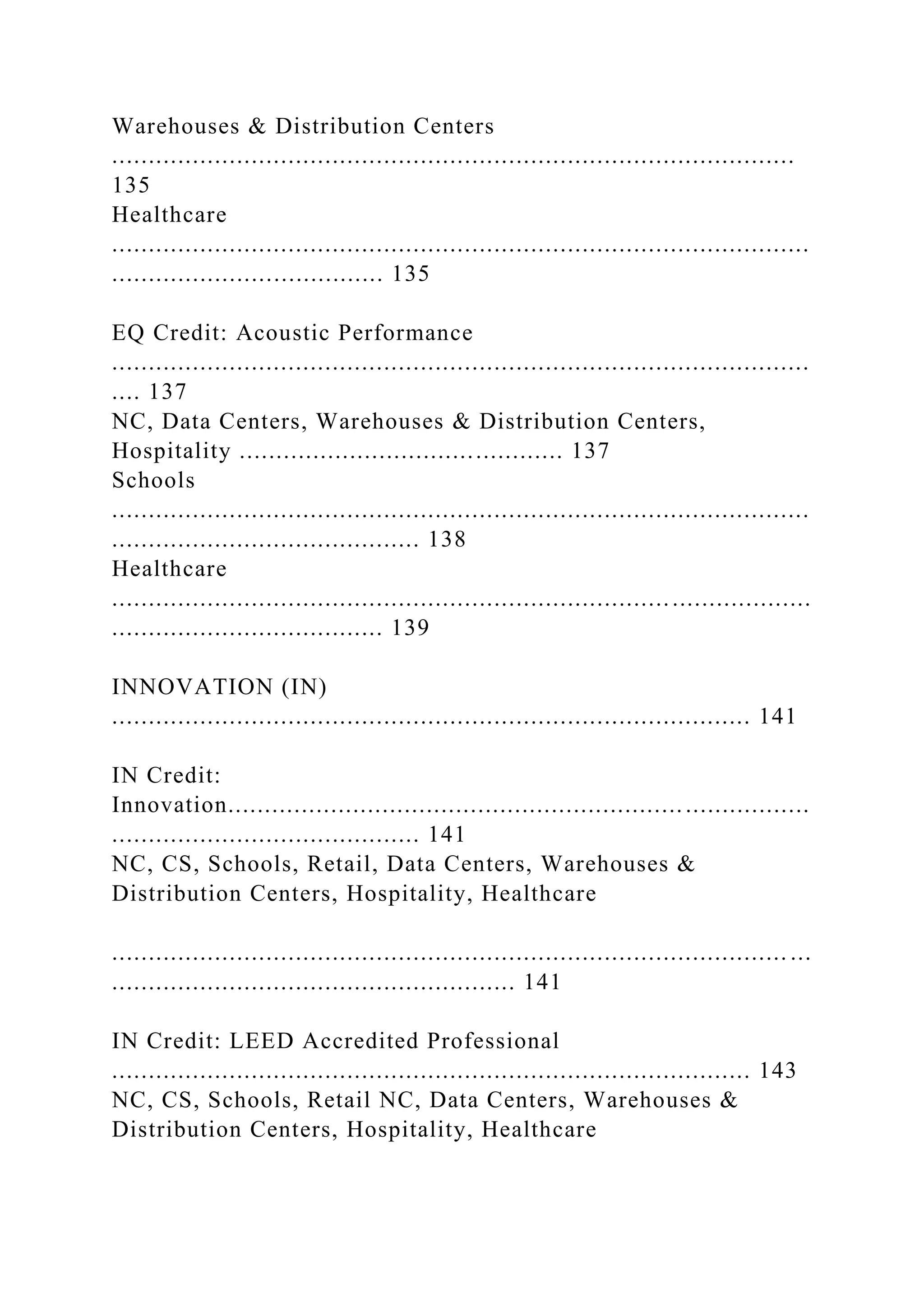 Warehouses & Distribution Centers
.............................................................................................
135
Healthcare
...............................................................................................
..................................... 135
EQ Credit: Acoustic Performance
...............................................................................................
.... 137
NC, Data Centers, Warehouses & Distribution Centers,
Hospitality ............................................ 137
Schools
...............................................................................................
.......................................... 138
Healthcare
...............................................................................................
..................................... 139
INNOVATION (IN)
....................................................................................... 141
IN Credit:
Innovation...............................................................................
.......................................... 141
NC, CS, Schools, Retail, Data Centers, Warehouses &
Distribution Centers, Hospitality, Healthcare
............................................................................................ ...
....................................................... 141
IN Credit: LEED Accredited Professional
....................................................................................... 143
NC, CS, Schools, Retail NC, Data Centers, Warehouses &
Distribution Centers, Hospitality, Healthcare
 