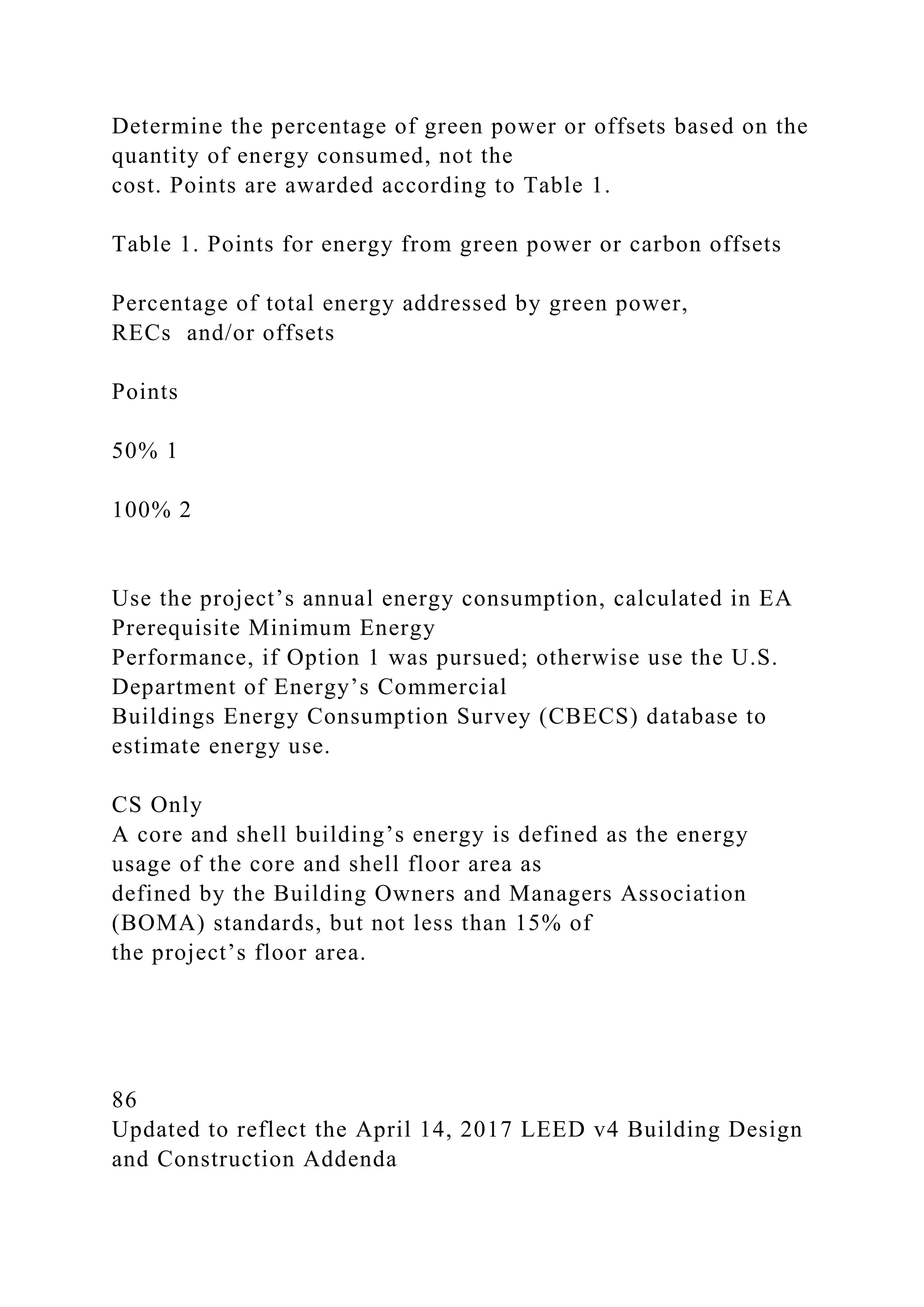 Determine the percentage of green power or offsets based on the
quantity of energy consumed, not the
cost. Points are awarded according to Table 1.
Table 1. Points for energy from green power or carbon offsets
Percentage of total energy addressed by green power,
RECs and/or offsets
Points
50% 1
100% 2
Use the project’s annual energy consumption, calculated in EA
Prerequisite Minimum Energy
Performance, if Option 1 was pursued; otherwise use the U.S.
Department of Energy’s Commercial
Buildings Energy Consumption Survey (CBECS) database to
estimate energy use.
CS Only
A core and shell building’s energy is defined as the energy
usage of the core and shell floor area as
defined by the Building Owners and Managers Association
(BOMA) standards, but not less than 15% of
the project’s floor area.
86
Updated to reflect the April 14, 2017 LEED v4 Building Design
and Construction Addenda
 