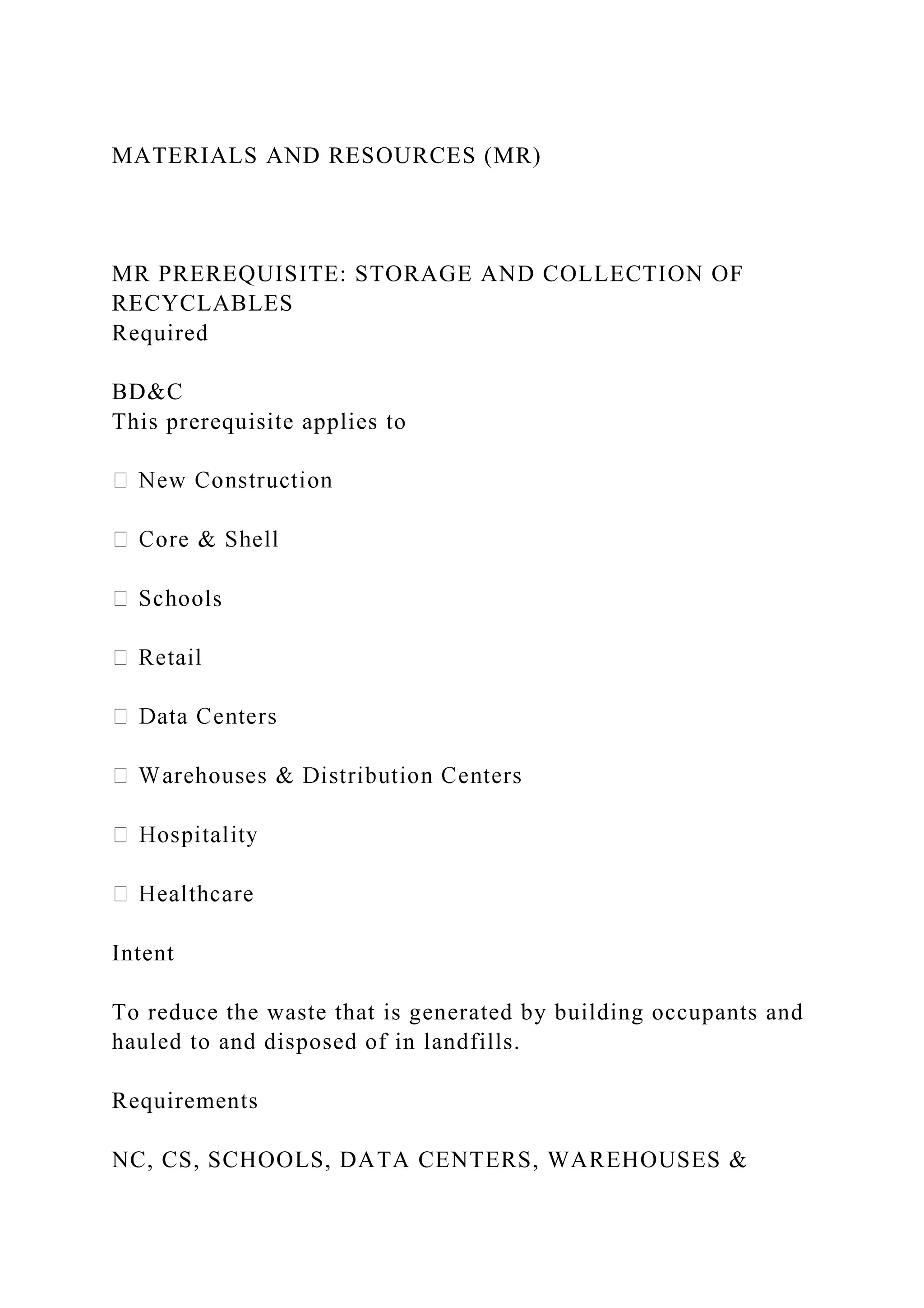 MATERIALS AND RESOURCES (MR)
MR PREREQUISITE: STORAGE AND COLLECTION OF
RECYCLABLES
Required
BD&C
This prerequisite applies to
ls
Intent
To reduce the waste that is generated by building occupants and
hauled to and disposed of in landfills.
Requirements
NC, CS, SCHOOLS, DATA CENTERS, WAREHOUSES &
 