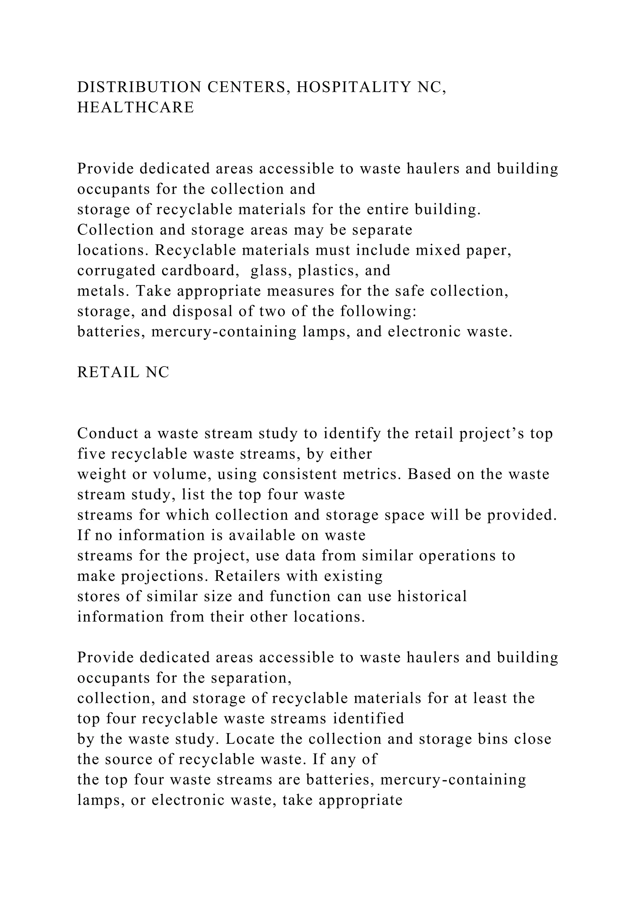 DISTRIBUTION CENTERS, HOSPITALITY NC,
HEALTHCARE
Provide dedicated areas accessible to waste haulers and building
occupants for the collection and
storage of recyclable materials for the entire building.
Collection and storage areas may be separate
locations. Recyclable materials must include mixed paper,
corrugated cardboard, glass, plastics, and
metals. Take appropriate measures for the safe collection,
storage, and disposal of two of the following:
batteries, mercury-containing lamps, and electronic waste.
RETAIL NC
Conduct a waste stream study to identify the retail project’s top
five recyclable waste streams, by either
weight or volume, using consistent metrics. Based on the waste
stream study, list the top four waste
streams for which collection and storage space will be provided.
If no information is available on waste
streams for the project, use data from similar operations to
make projections. Retailers with existing
stores of similar size and function can use historical
information from their other locations.
Provide dedicated areas accessible to waste haulers and building
occupants for the separation,
collection, and storage of recyclable materials for at least the
top four recyclable waste streams identified
by the waste study. Locate the collection and storage bins close
the source of recyclable waste. If any of
the top four waste streams are batteries, mercury-containing
lamps, or electronic waste, take appropriate
 
