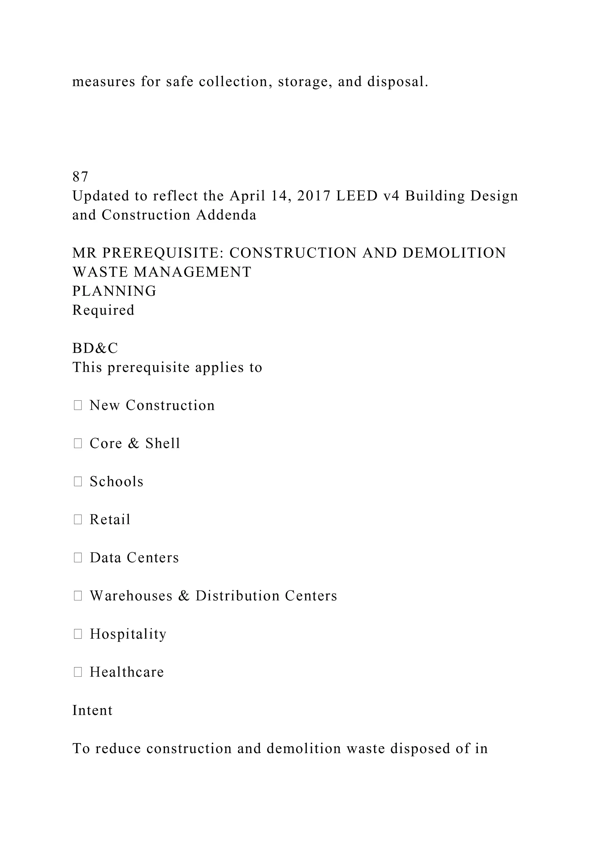 measures for safe collection, storage, and disposal.
87
Updated to reflect the April 14, 2017 LEED v4 Building Design
and Construction Addenda
MR PREREQUISITE: CONSTRUCTION AND DEMOLITION
WASTE MANAGEMENT
PLANNING
Required
BD&C
This prerequisite applies to
ruction
Intent
To reduce construction and demolition waste disposed of in
 