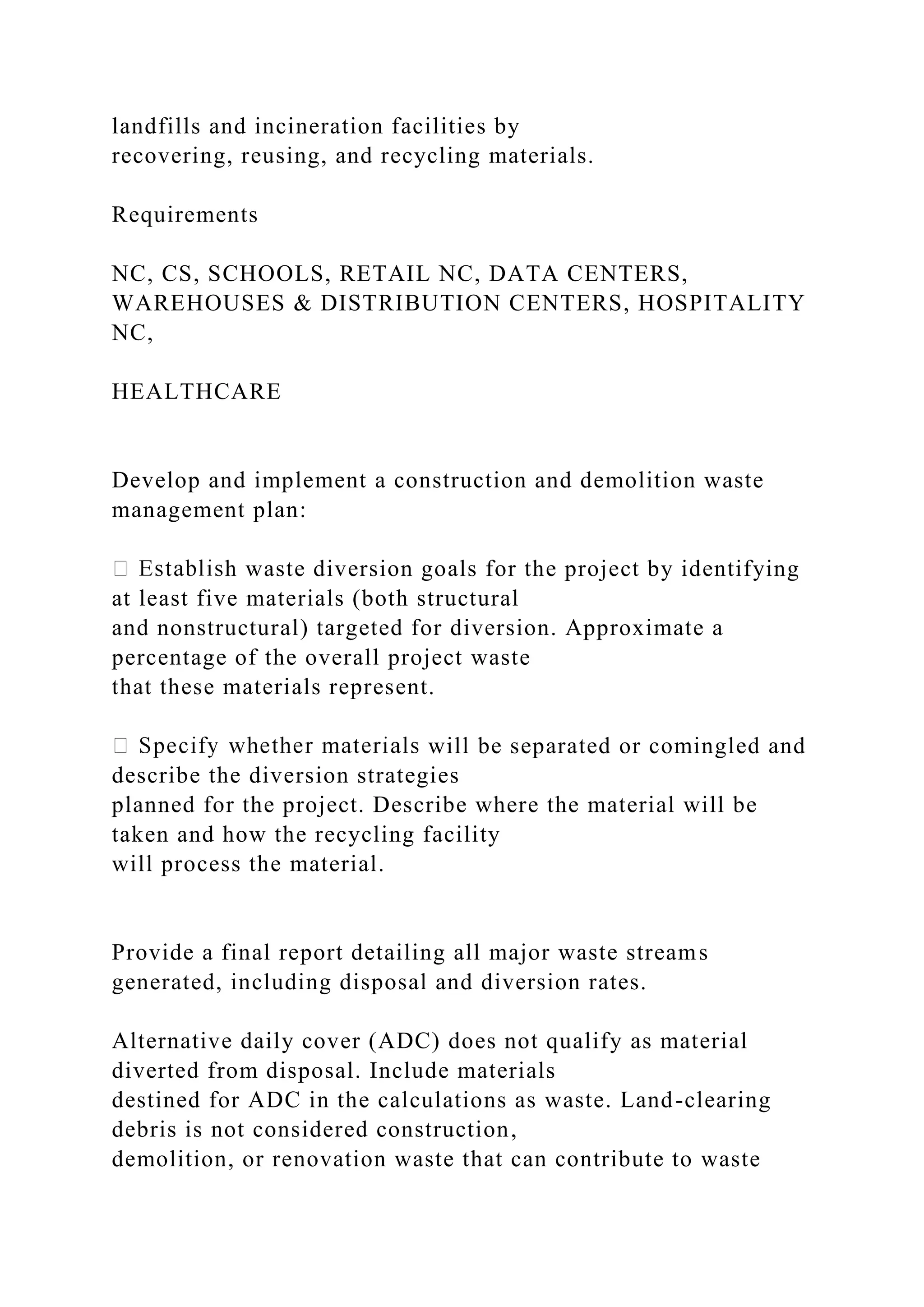 landfills and incineration facilities by
recovering, reusing, and recycling materials.
Requirements
NC, CS, SCHOOLS, RETAIL NC, DATA CENTERS,
WAREHOUSES & DISTRIBUTION CENTERS, HOSPITALITY
NC,
HEALTHCARE
Develop and implement a construction and demolition waste
management plan:
h waste diversion goals for the project by identifying
at least five materials (both structural
and nonstructural) targeted for diversion. Approximate a
percentage of the overall project waste
that these materials represent.
will be separated or comingled and
describe the diversion strategies
planned for the project. Describe where the material will be
taken and how the recycling facility
will process the material.
Provide a final report detailing all major waste streams
generated, including disposal and diversion rates.
Alternative daily cover (ADC) does not qualify as material
diverted from disposal. Include materials
destined for ADC in the calculations as waste. Land-clearing
debris is not considered construction,
demolition, or renovation waste that can contribute to waste
 