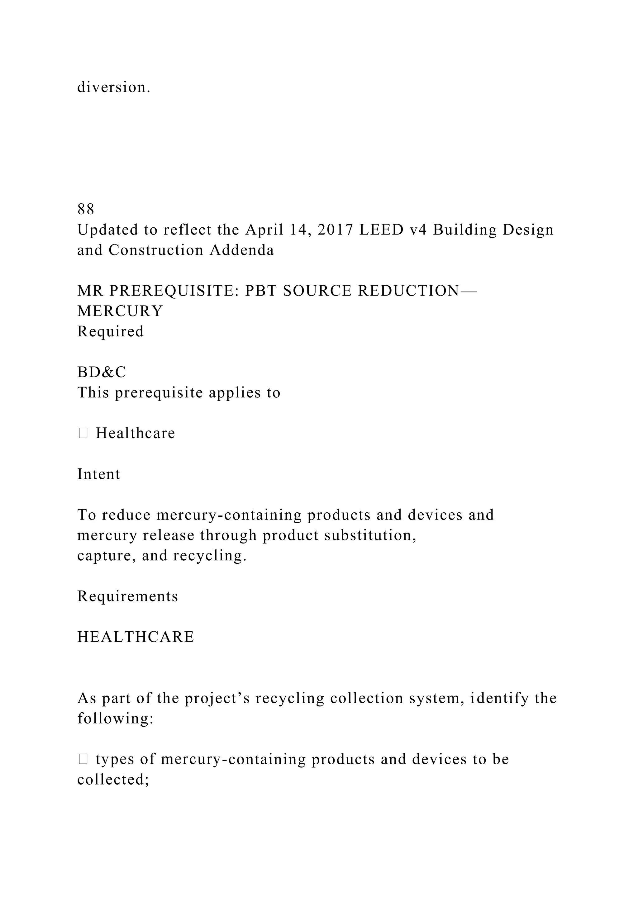 diversion.
88
Updated to reflect the April 14, 2017 LEED v4 Building Design
and Construction Addenda
MR PREREQUISITE: PBT SOURCE REDUCTION—
MERCURY
Required
BD&C
This prerequisite applies to
Intent
To reduce mercury-containing products and devices and
mercury release through product substitution,
capture, and recycling.
Requirements
HEALTHCARE
As part of the project’s recycling collection system, identify the
following:
-containing products and devices to be
collected;
 