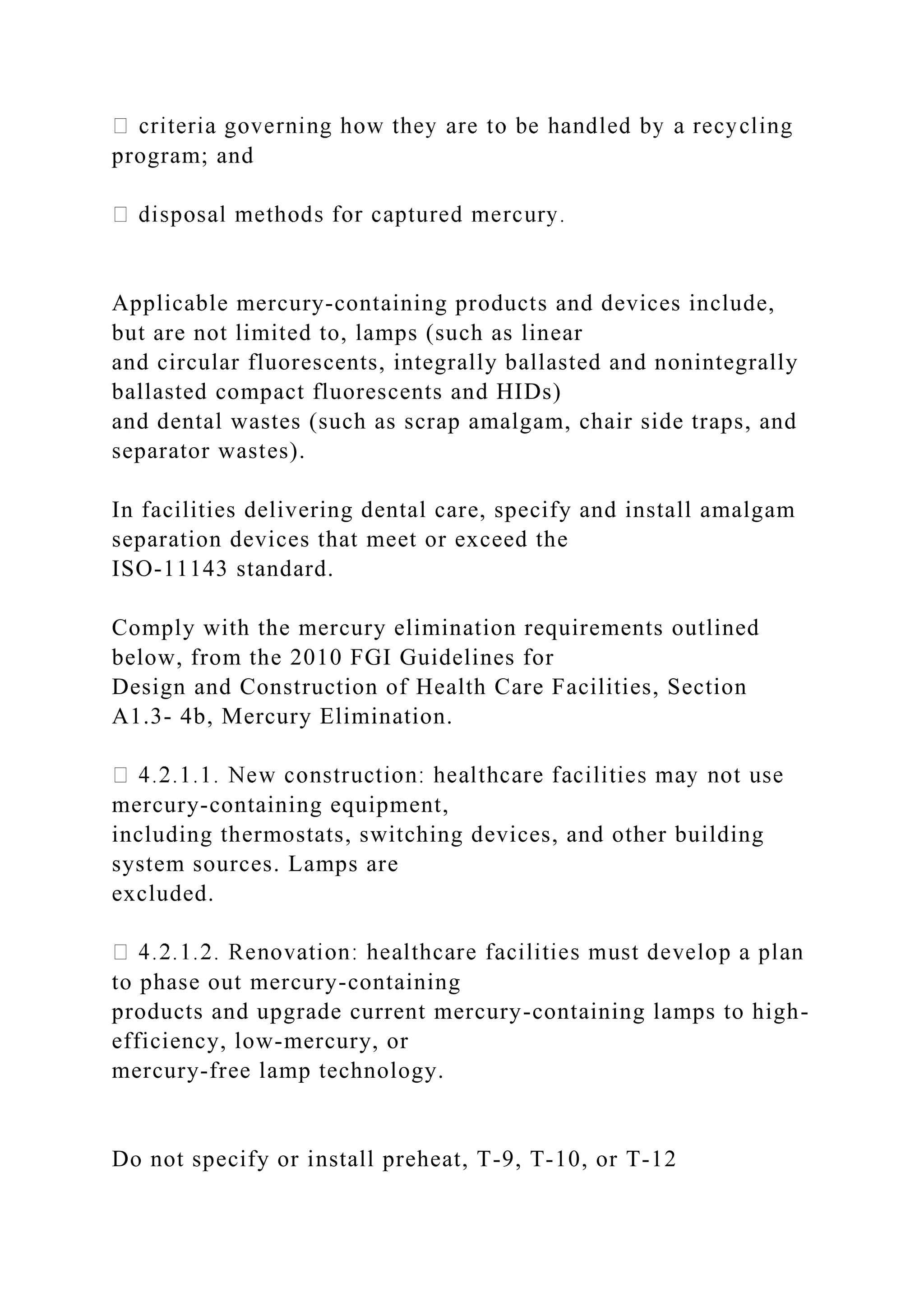 program; and
Applicable mercury-containing products and devices include,
but are not limited to, lamps (such as linear
and circular fluorescents, integrally ballasted and nonintegrally
ballasted compact fluorescents and HIDs)
and dental wastes (such as scrap amalgam, chair side traps, and
separator wastes).
In facilities delivering dental care, specify and install amalgam
separation devices that meet or exceed the
ISO-11143 standard.
Comply with the mercury elimination requirements outlined
below, from the 2010 FGI Guidelines for
Design and Construction of Health Care Facilities, Section
A1.3- 4b, Mercury Elimination.
mercury-containing equipment,
including thermostats, switching devices, and other building
system sources. Lamps are
excluded.
to phase out mercury-containing
products and upgrade current mercury-containing lamps to high-
efficiency, low-mercury, or
mercury-free lamp technology.
Do not specify or install preheat, T-9, T-10, or T-12
 
