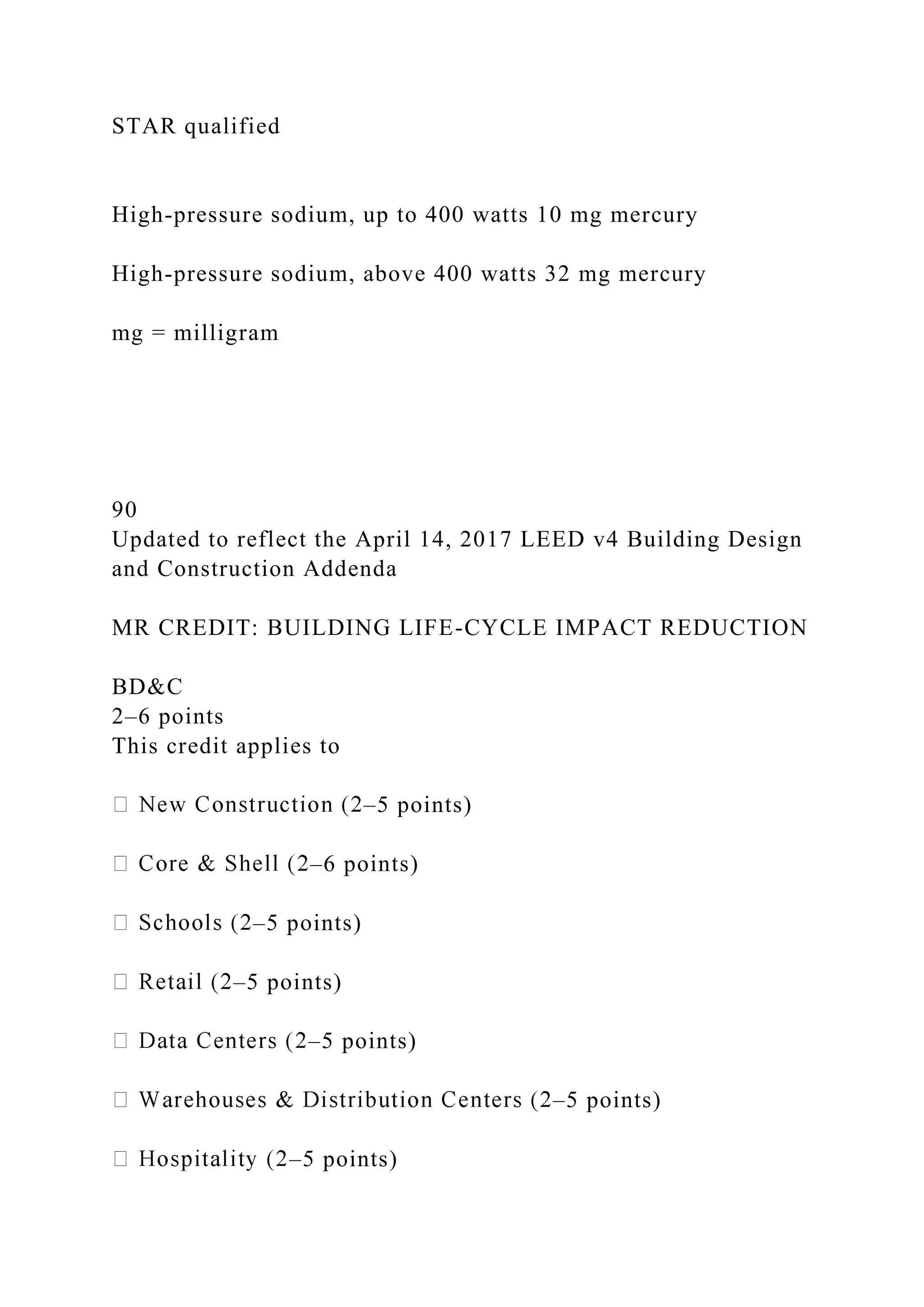 STAR qualified
High-pressure sodium, up to 400 watts 10 mg mercury
High-pressure sodium, above 400 watts 32 mg mercury
mg = milligram
90
Updated to reflect the April 14, 2017 LEED v4 Building Design
and Construction Addenda
MR CREDIT: BUILDING LIFE-CYCLE IMPACT REDUCTION
BD&C
2–6 points
This credit applies to
–5 points)
–6 points)
–5 points)
–5 points)
–5 points)
–5 points)
–5 points)
 