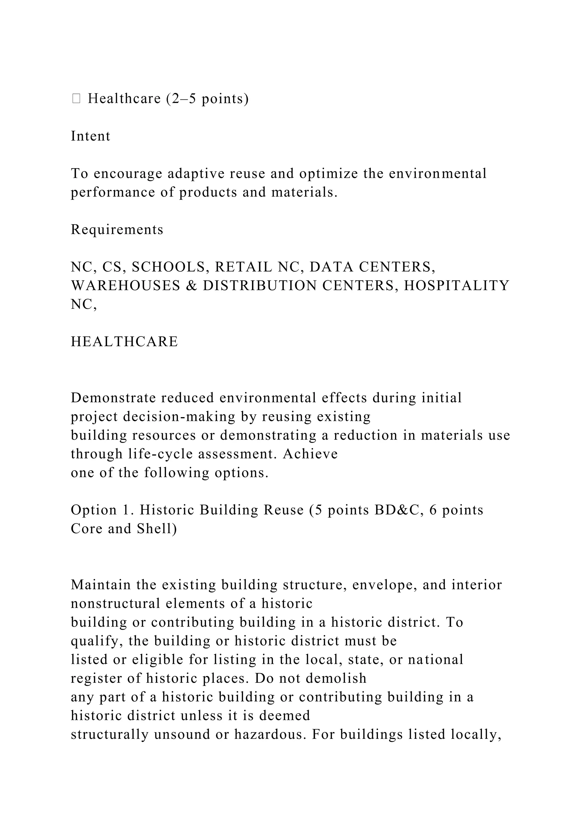 –5 points)
Intent
To encourage adaptive reuse and optimize the environmental
performance of products and materials.
Requirements
NC, CS, SCHOOLS, RETAIL NC, DATA CENTERS,
WAREHOUSES & DISTRIBUTION CENTERS, HOSPITALITY
NC,
HEALTHCARE
Demonstrate reduced environmental effects during initial
project decision-making by reusing existing
building resources or demonstrating a reduction in materials use
through life-cycle assessment. Achieve
one of the following options.
Option 1. Historic Building Reuse (5 points BD&C, 6 points
Core and Shell)
Maintain the existing building structure, envelope, and interior
nonstructural elements of a historic
building or contributing building in a historic district. To
qualify, the building or historic district must be
listed or eligible for listing in the local, state, or national
register of historic places. Do not demolish
any part of a historic building or contributing building in a
historic district unless it is deemed
structurally unsound or hazardous. For buildings listed locally,
 