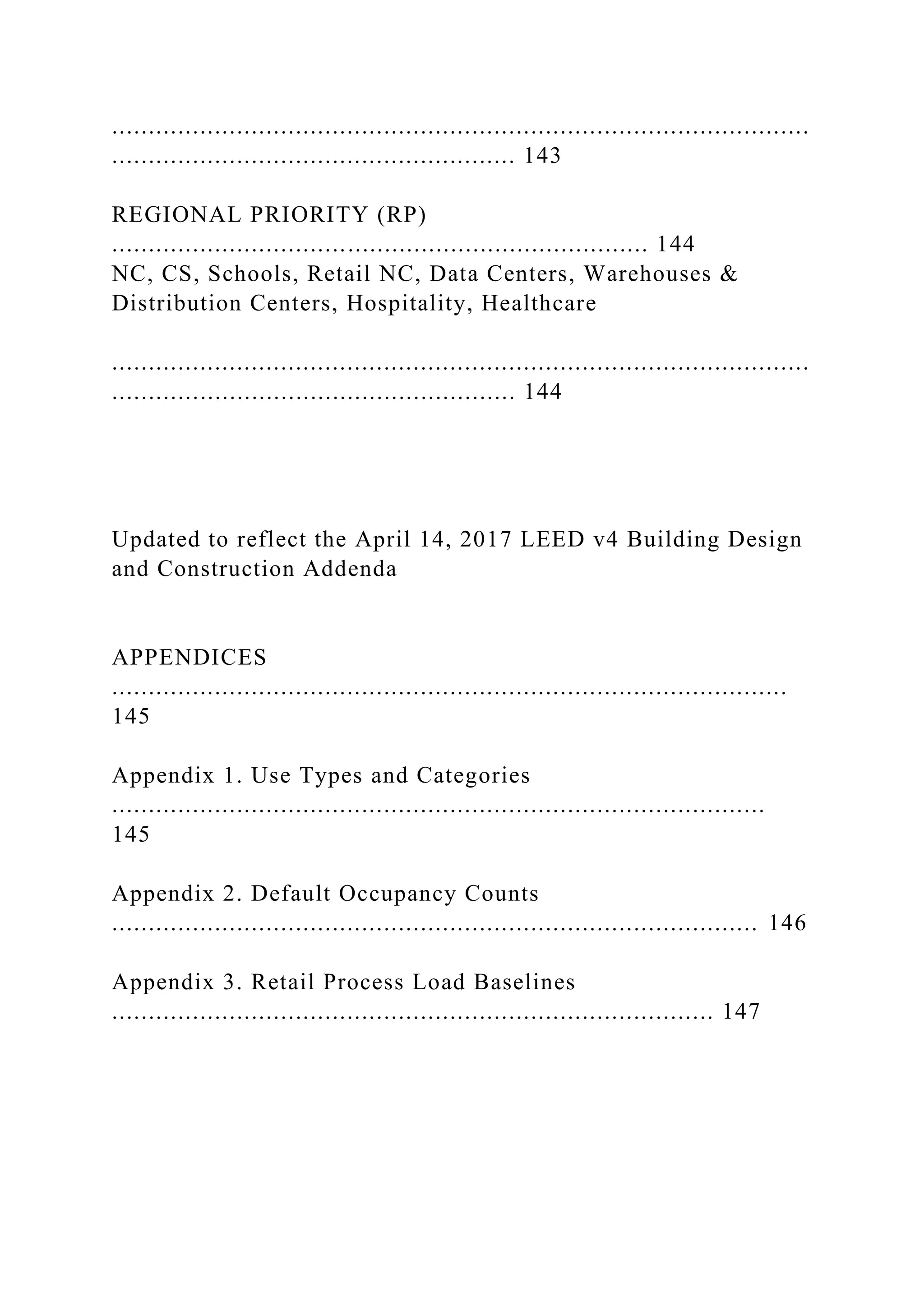 ...............................................................................................
....................................................... 143
REGIONAL PRIORITY (RP)
......................................................................... 144
NC, CS, Schools, Retail NC, Data Centers, Warehouses &
Distribution Centers, Hospitality, Healthcare
...............................................................................................
....................................................... 144
Updated to reflect the April 14, 2017 LEED v4 Building Design
and Construction Addenda
APPENDICES
............................................................................................
145
Appendix 1. Use Types and Categories
.........................................................................................
145
Appendix 2. Default Occupancy Counts
........................................................................................ 146
Appendix 3. Retail Process Load Baselines
.................................................................................. 147
 