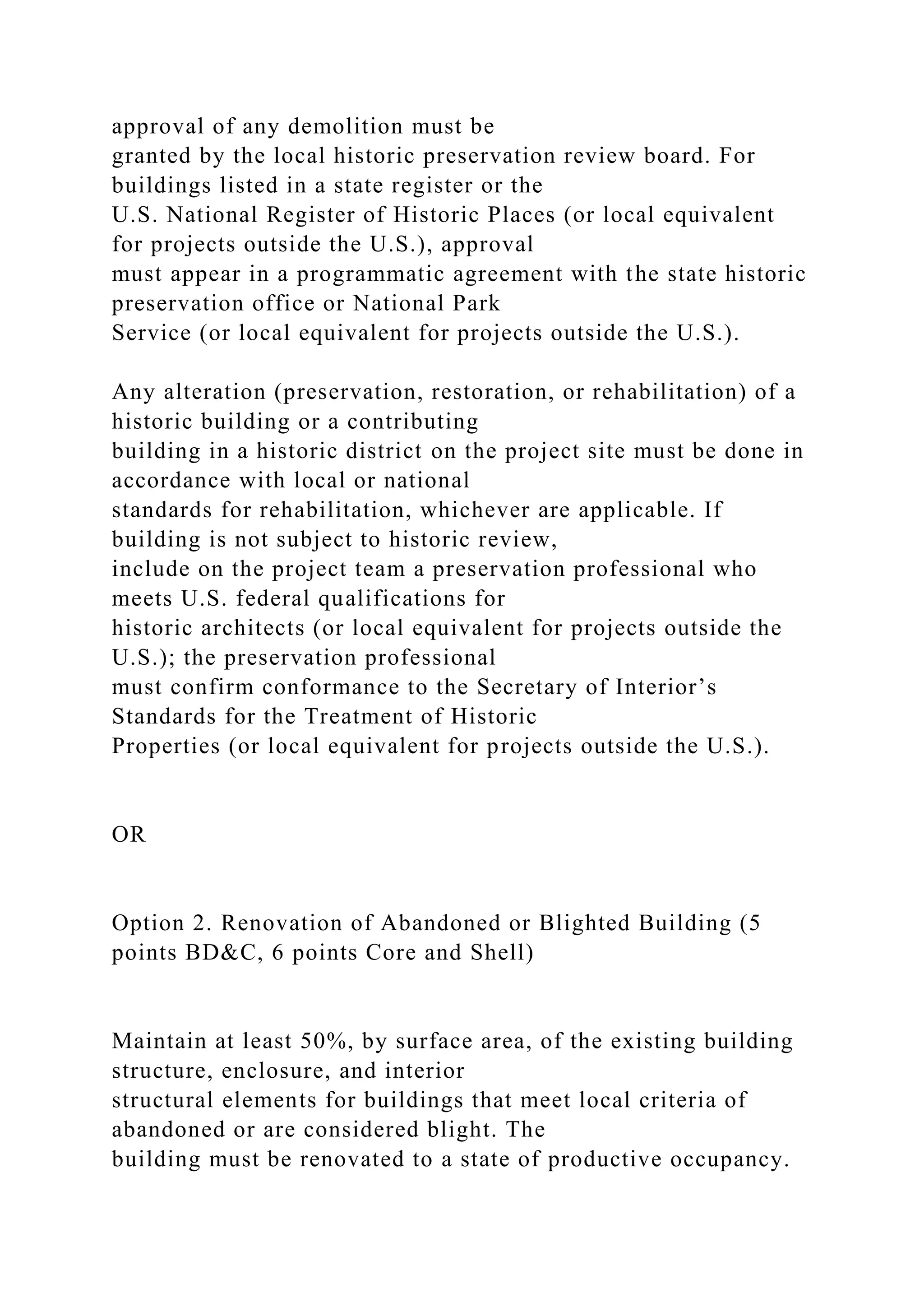approval of any demolition must be
granted by the local historic preservation review board. For
buildings listed in a state register or the
U.S. National Register of Historic Places (or local equivalent
for projects outside the U.S.), approval
must appear in a programmatic agreement with the state historic
preservation office or National Park
Service (or local equivalent for projects outside the U.S.).
Any alteration (preservation, restoration, or rehabilitation) of a
historic building or a contributing
building in a historic district on the project site must be done in
accordance with local or national
standards for rehabilitation, whichever are applicable. If
building is not subject to historic review,
include on the project team a preservation professional who
meets U.S. federal qualifications for
historic architects (or local equivalent for projects outside the
U.S.); the preservation professional
must confirm conformance to the Secretary of Interior’s
Standards for the Treatment of Historic
Properties (or local equivalent for projects outside the U.S.).
OR
Option 2. Renovation of Abandoned or Blighted Building (5
points BD&C, 6 points Core and Shell)
Maintain at least 50%, by surface area, of the existing building
structure, enclosure, and interior
structural elements for buildings that meet local criteria of
abandoned or are considered blight. The
building must be renovated to a state of productive occupancy.
 