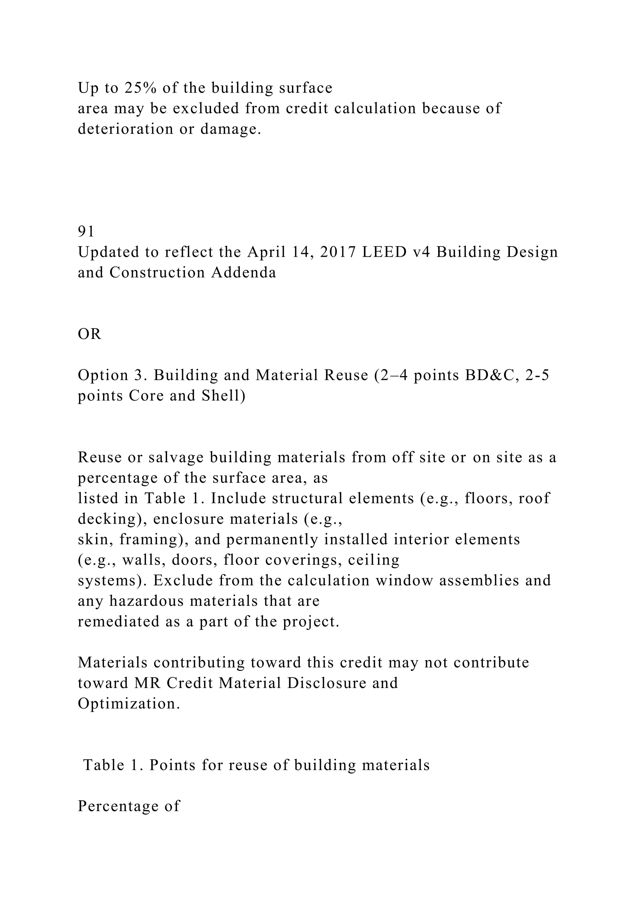 Up to 25% of the building surface
area may be excluded from credit calculation because of
deterioration or damage.
91
Updated to reflect the April 14, 2017 LEED v4 Building Design
and Construction Addenda
OR
Option 3. Building and Material Reuse (2–4 points BD&C, 2-5
points Core and Shell)
Reuse or salvage building materials from off site or on site as a
percentage of the surface area, as
listed in Table 1. Include structural elements (e.g., floors, roof
decking), enclosure materials (e.g.,
skin, framing), and permanently installed interior elements
(e.g., walls, doors, floor coverings, ceiling
systems). Exclude from the calculation window assemblies and
any hazardous materials that are
remediated as a part of the project.
Materials contributing toward this credit may not contribute
toward MR Credit Material Disclosure and
Optimization.
Table 1. Points for reuse of building materials
Percentage of
 