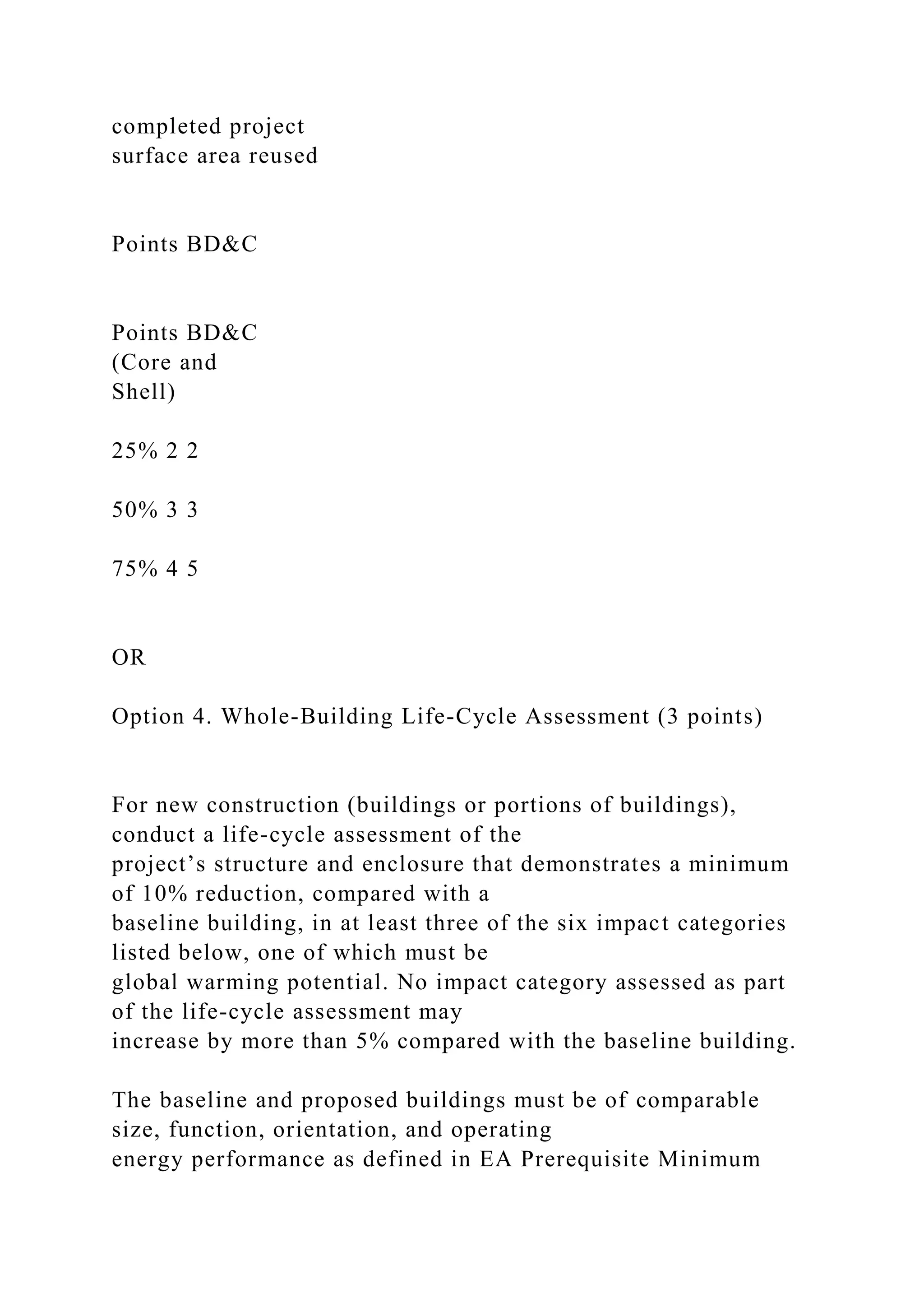 completed project
surface area reused
Points BD&C
Points BD&C
(Core and
Shell)
25% 2 2
50% 3 3
75% 4 5
OR
Option 4. Whole-Building Life-Cycle Assessment (3 points)
For new construction (buildings or portions of buildings),
conduct a life-cycle assessment of the
project’s structure and enclosure that demonstrates a minimum
of 10% reduction, compared with a
baseline building, in at least three of the six impact categories
listed below, one of which must be
global warming potential. No impact category assessed as part
of the life-cycle assessment may
increase by more than 5% compared with the baseline building.
The baseline and proposed buildings must be of comparable
size, function, orientation, and operating
energy performance as defined in EA Prerequisite Minimum
 