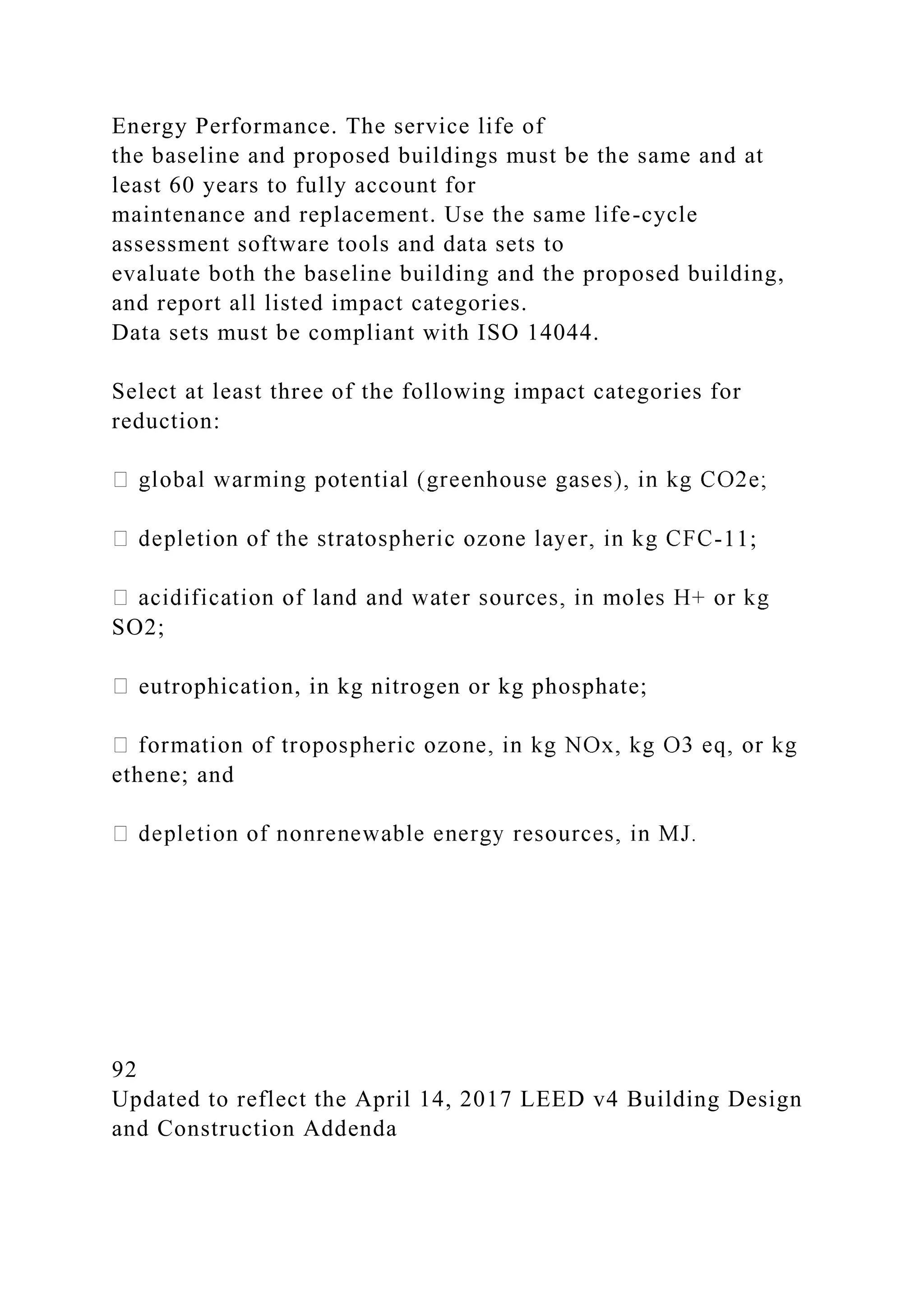 Energy Performance. The service life of
the baseline and proposed buildings must be the same and at
least 60 years to fully account for
maintenance and replacement. Use the same life-cycle
assessment software tools and data sets to
evaluate both the baseline building and the proposed building,
and report all listed impact categories.
Data sets must be compliant with ISO 14044.
Select at least three of the following impact categories for
reduction:
-11;
SO2;
eutrophication, in kg nitrogen or kg phosphate;
ethene; and
92
Updated to reflect the April 14, 2017 LEED v4 Building Design
and Construction Addenda
 