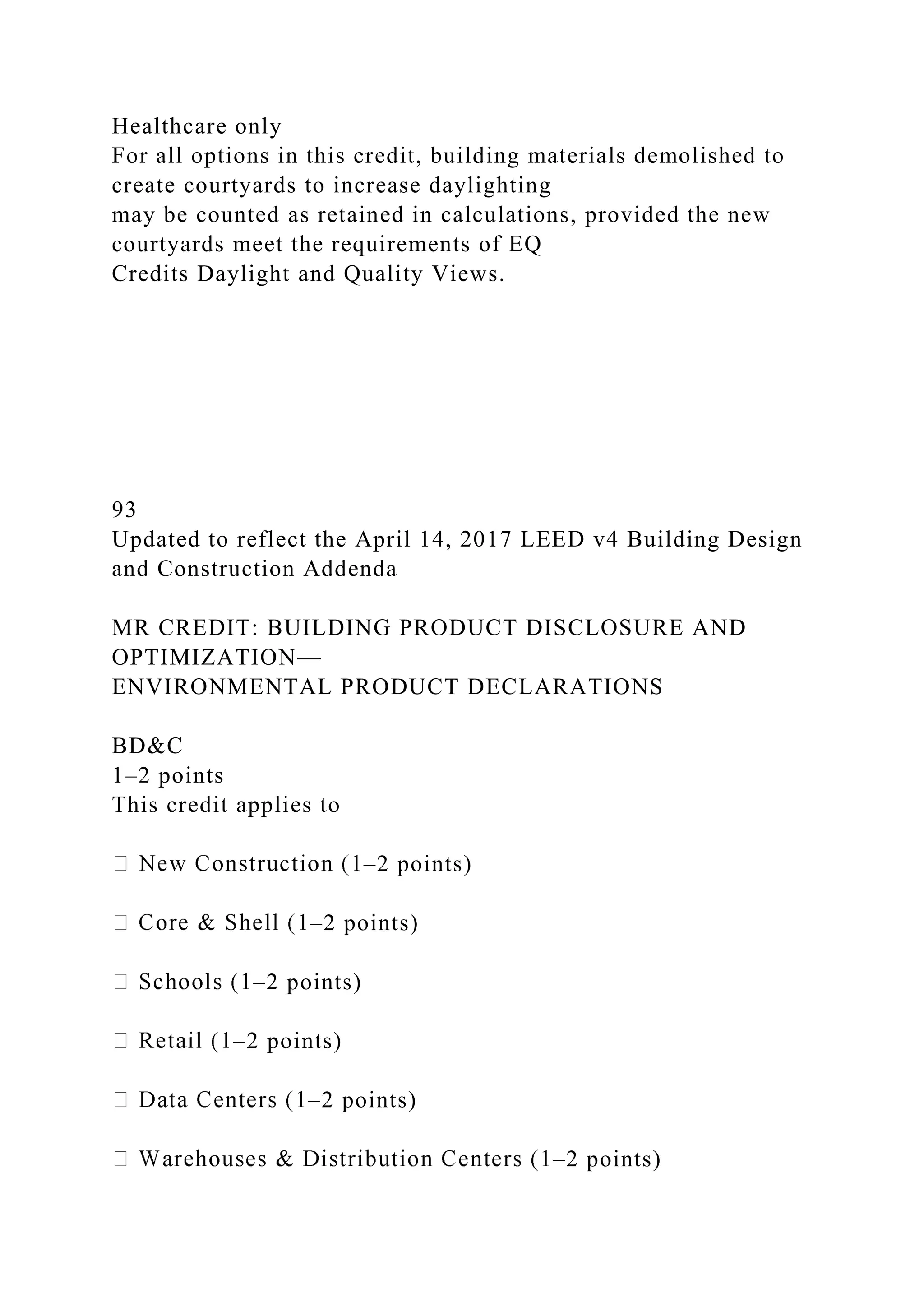 Healthcare only
For all options in this credit, building materials demolished to
create courtyards to increase daylighting
may be counted as retained in calculations, provided the new
courtyards meet the requirements of EQ
Credits Daylight and Quality Views.
93
Updated to reflect the April 14, 2017 LEED v4 Building Design
and Construction Addenda
MR CREDIT: BUILDING PRODUCT DISCLOSURE AND
OPTIMIZATION—
ENVIRONMENTAL PRODUCT DECLARATIONS
BD&C
1–2 points
This credit applies to
–2 points)
–2 points)
–2 points)
–2 points)
–2 points)
–2 points)
 