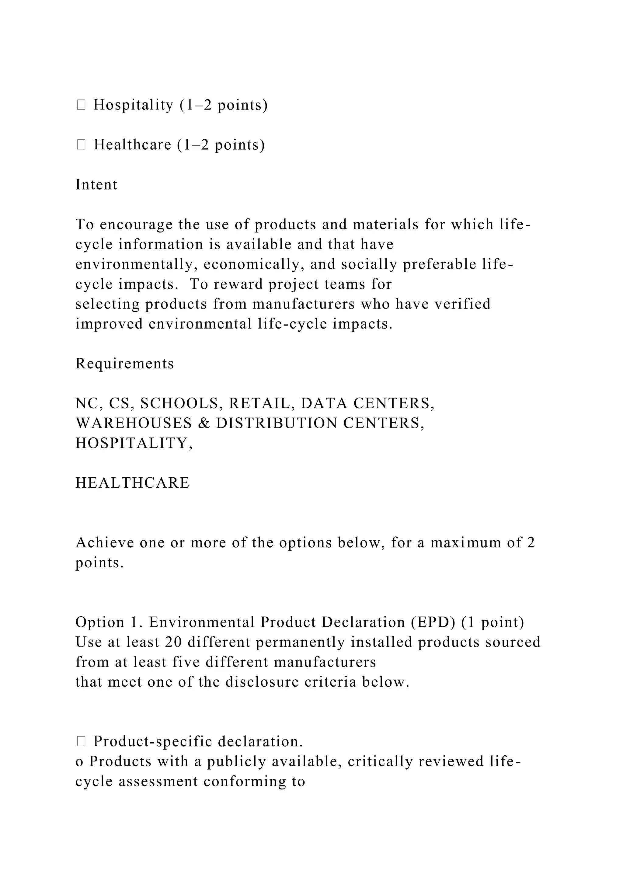 –2 points)
1–2 points)
Intent
To encourage the use of products and materials for which life-
cycle information is available and that have
environmentally, economically, and socially preferable life-
cycle impacts. To reward project teams for
selecting products from manufacturers who have verified
improved environmental life-cycle impacts.
Requirements
NC, CS, SCHOOLS, RETAIL, DATA CENTERS,
WAREHOUSES & DISTRIBUTION CENTERS,
HOSPITALITY,
HEALTHCARE
Achieve one or more of the options below, for a maximum of 2
points.
Option 1. Environmental Product Declaration (EPD) (1 point)
Use at least 20 different permanently installed products sourced
from at least five different manufacturers
that meet one of the disclosure criteria below.
-specific declaration.
o Products with a publicly available, critically reviewed life-
cycle assessment conforming to
 