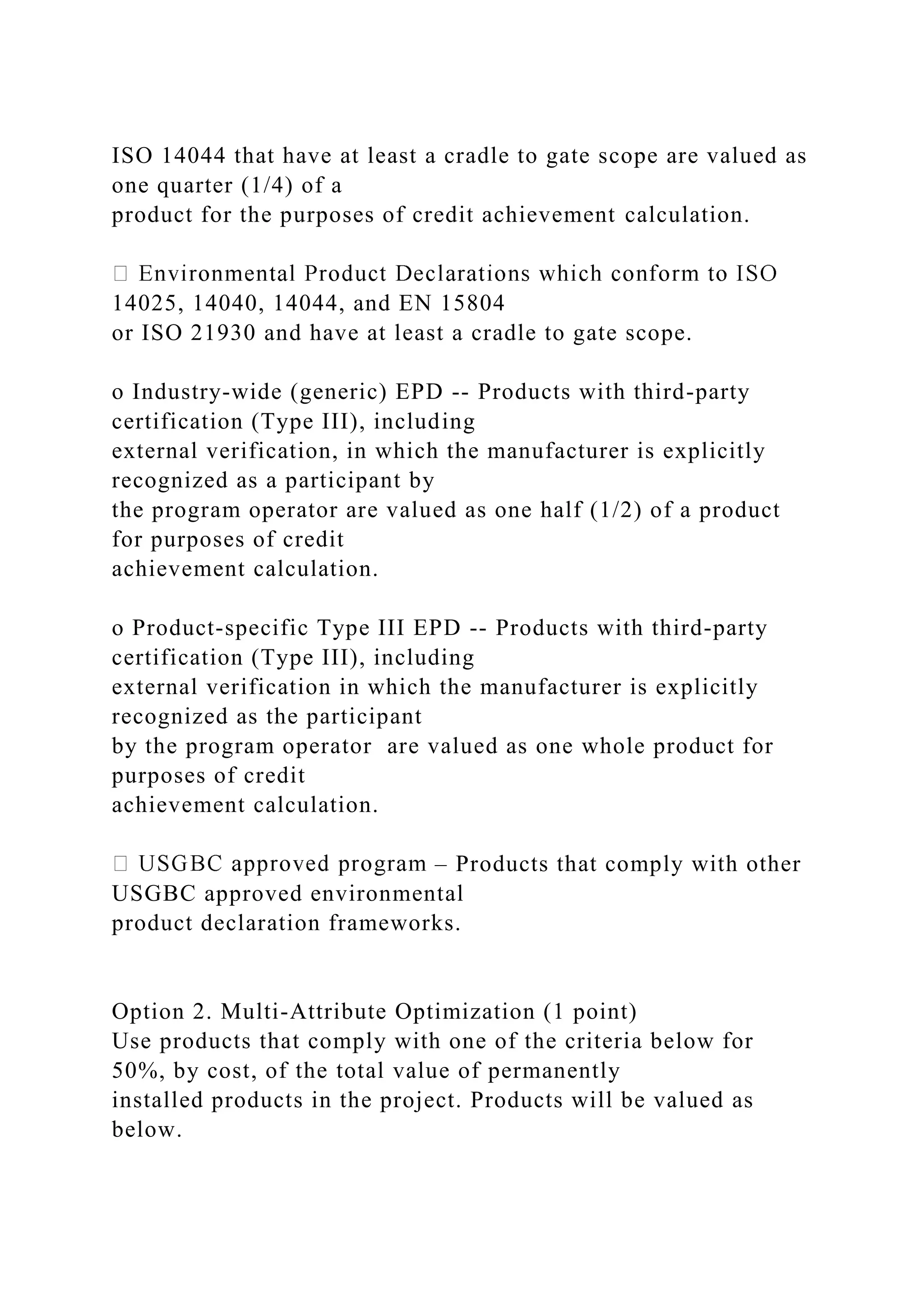 ISO 14044 that have at least a cradle to gate scope are valued as
one quarter (1/4) of a
product for the purposes of credit achievement calculation.
14025, 14040, 14044, and EN 15804
or ISO 21930 and have at least a cradle to gate scope.
o Industry-wide (generic) EPD -- Products with third-party
certification (Type III), including
external verification, in which the manufacturer is explicitly
recognized as a participant by
the program operator are valued as one half (1/2) of a product
for purposes of credit
achievement calculation.
o Product-specific Type III EPD -- Products with third-party
certification (Type III), including
external verification in which the manufacturer is explicitly
recognized as the participant
by the program operator are valued as one whole product for
purposes of credit
achievement calculation.
– Products that comply with other
USGBC approved environmental
product declaration frameworks.
Option 2. Multi-Attribute Optimization (1 point)
Use products that comply with one of the criteria below for
50%, by cost, of the total value of permanently
installed products in the project. Products will be valued as
below.
 