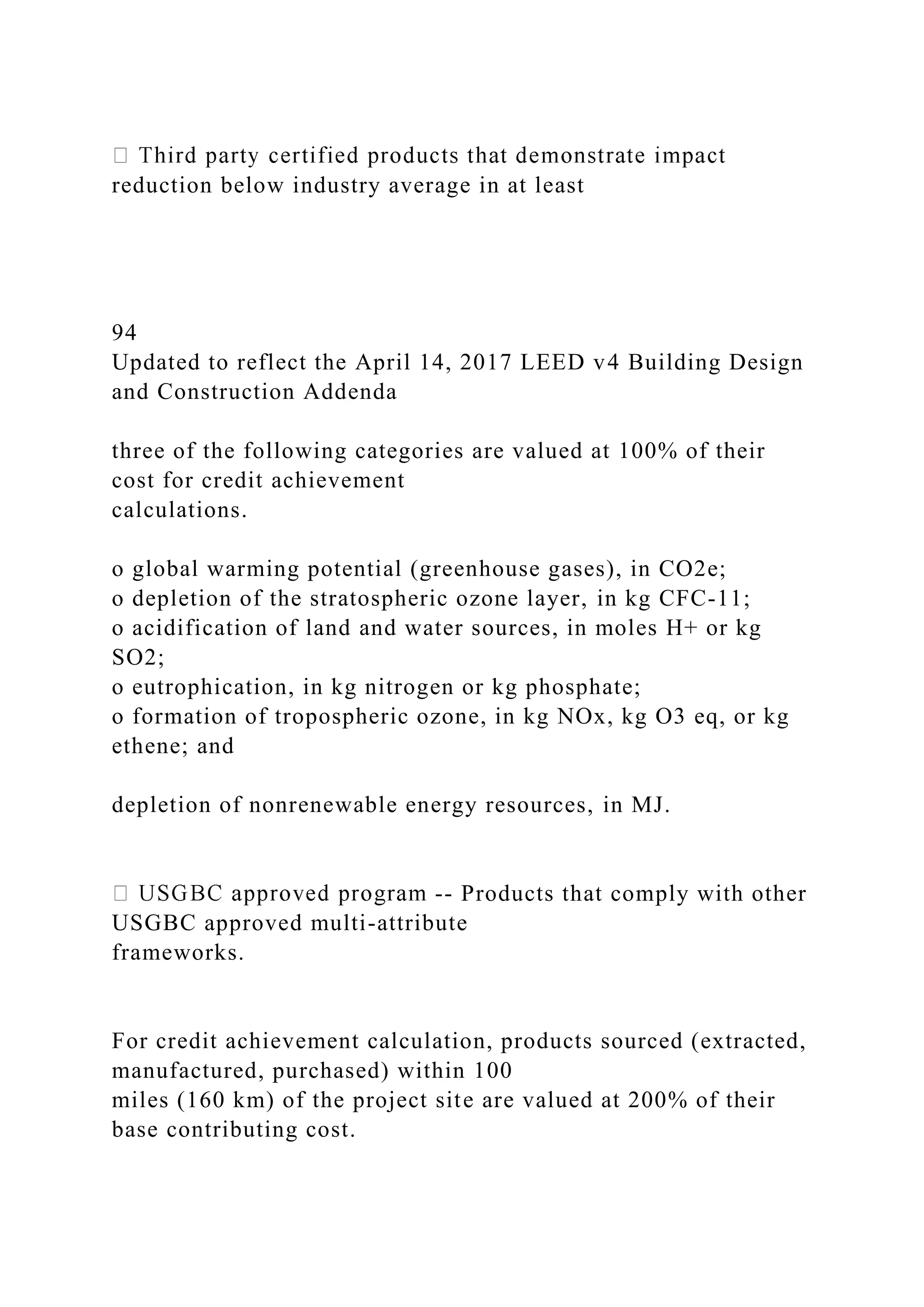 reduction below industry average in at least
94
Updated to reflect the April 14, 2017 LEED v4 Building Design
and Construction Addenda
three of the following categories are valued at 100% of their
cost for credit achievement
calculations.
o global warming potential (greenhouse gases), in CO2e;
o depletion of the stratospheric ozone layer, in kg CFC-11;
o acidification of land and water sources, in moles H+ or kg
SO2;
o eutrophication, in kg nitrogen or kg phosphate;
o formation of tropospheric ozone, in kg NOx, kg O3 eq, or kg
ethene; and
depletion of nonrenewable energy resources, in MJ.
-- Products that comply with other
USGBC approved multi-attribute
frameworks.
For credit achievement calculation, products sourced (extracted,
manufactured, purchased) within 100
miles (160 km) of the project site are valued at 200% of their
base contributing cost.
 