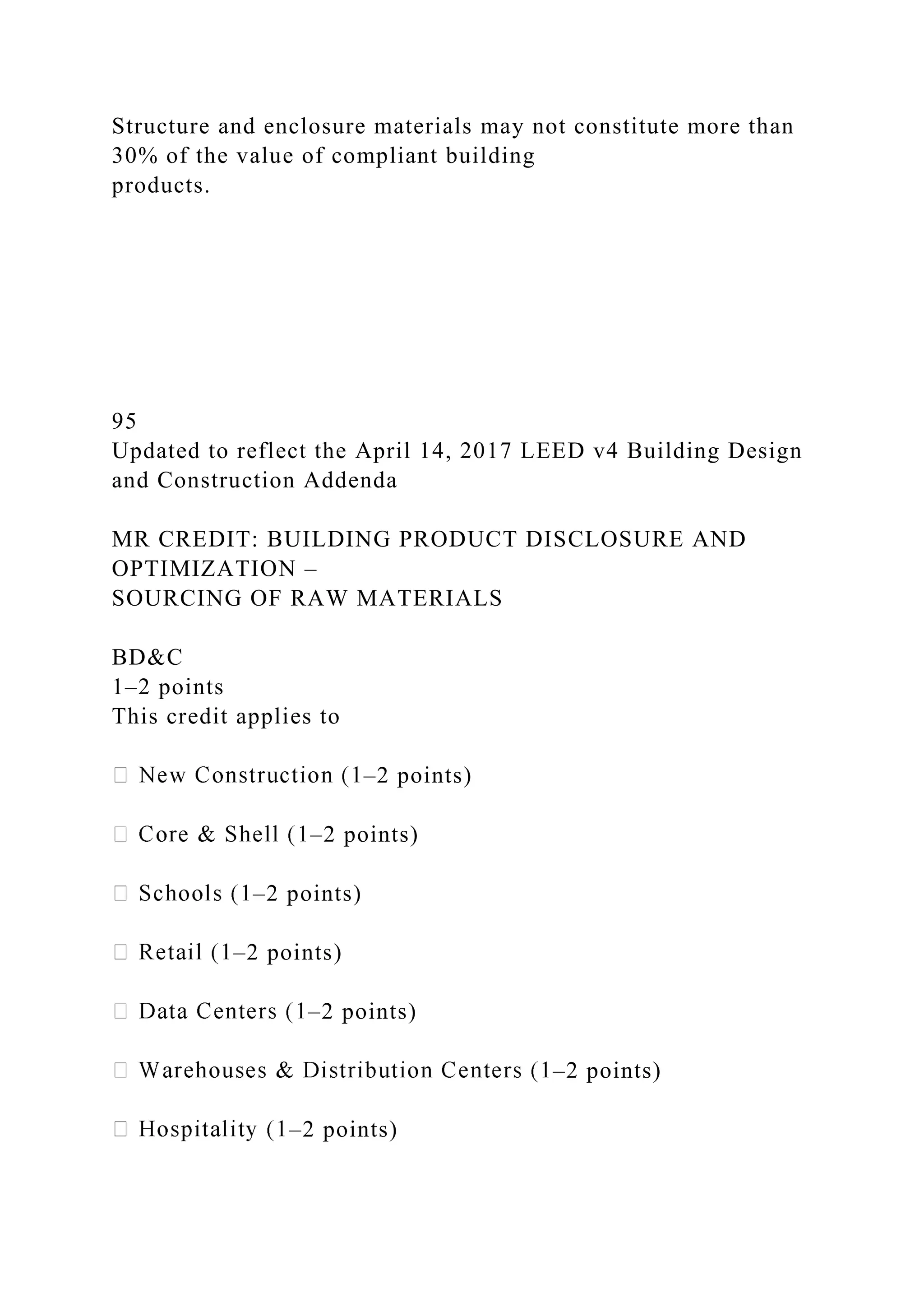 Structure and enclosure materials may not constitute more than
30% of the value of compliant building
products.
95
Updated to reflect the April 14, 2017 LEED v4 Building Design
and Construction Addenda
MR CREDIT: BUILDING PRODUCT DISCLOSURE AND
OPTIMIZATION –
SOURCING OF RAW MATERIALS
BD&C
1–2 points
This credit applies to
–2 points)
–2 points)
–2 points)
–2 points)
–2 points)
–2 points)
–2 points)
 