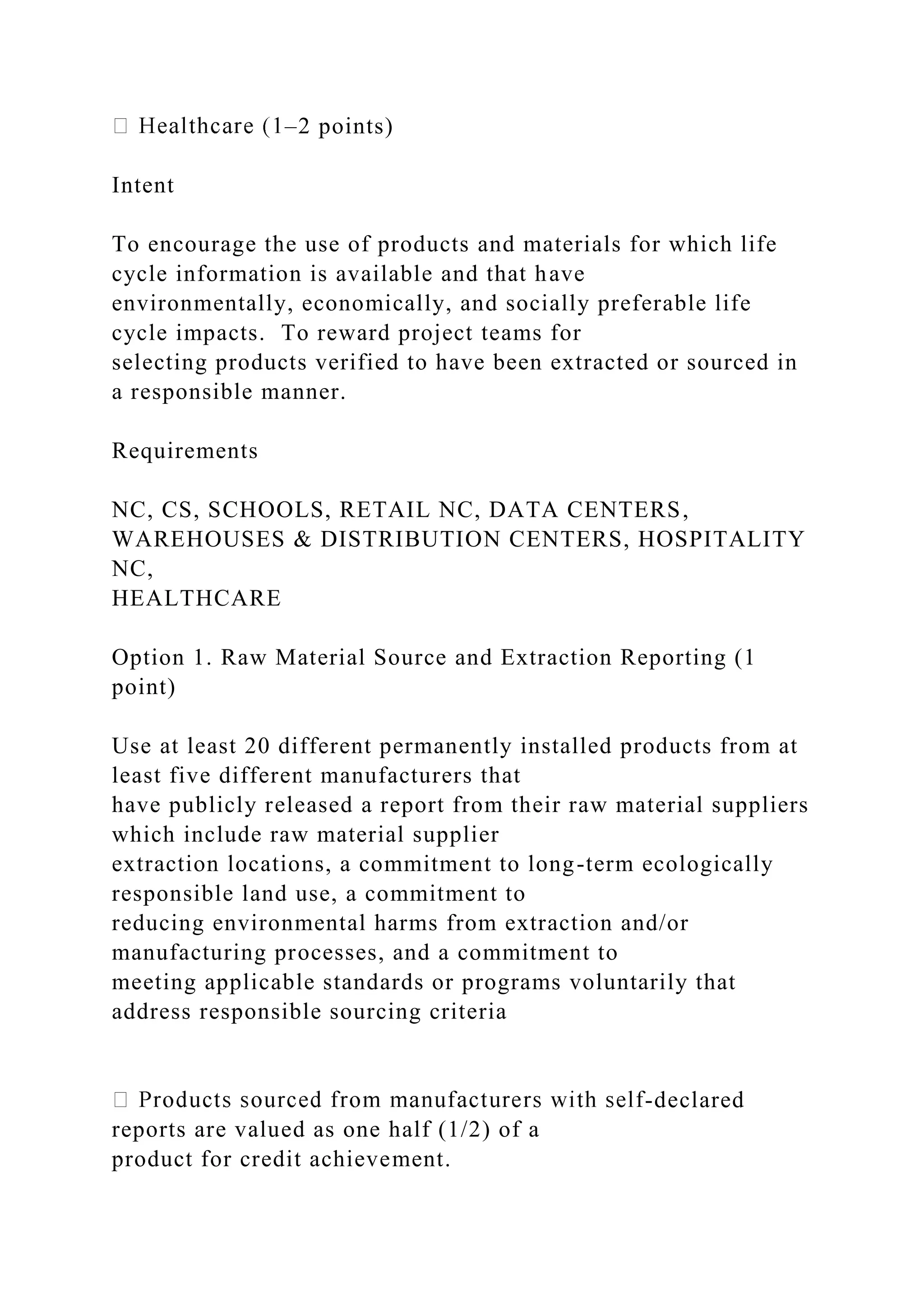 –2 points)
Intent
To encourage the use of products and materials for which life
cycle information is available and that have
environmentally, economically, and socially preferable life
cycle impacts. To reward project teams for
selecting products verified to have been extracted or sourced in
a responsible manner.
Requirements
NC, CS, SCHOOLS, RETAIL NC, DATA CENTERS,
WAREHOUSES & DISTRIBUTION CENTERS, HOSPITALITY
NC,
HEALTHCARE
Option 1. Raw Material Source and Extraction Reporting (1
point)
Use at least 20 different permanently installed products from at
least five different manufacturers that
have publicly released a report from their raw material suppliers
which include raw material supplier
extraction locations, a commitment to long-term ecologically
responsible land use, a commitment to
reducing environmental harms from extraction and/or
manufacturing processes, and a commitment to
meeting applicable standards or programs voluntarily that
address responsible sourcing criteria
-declared
reports are valued as one half (1/2) of a
product for credit achievement.
 