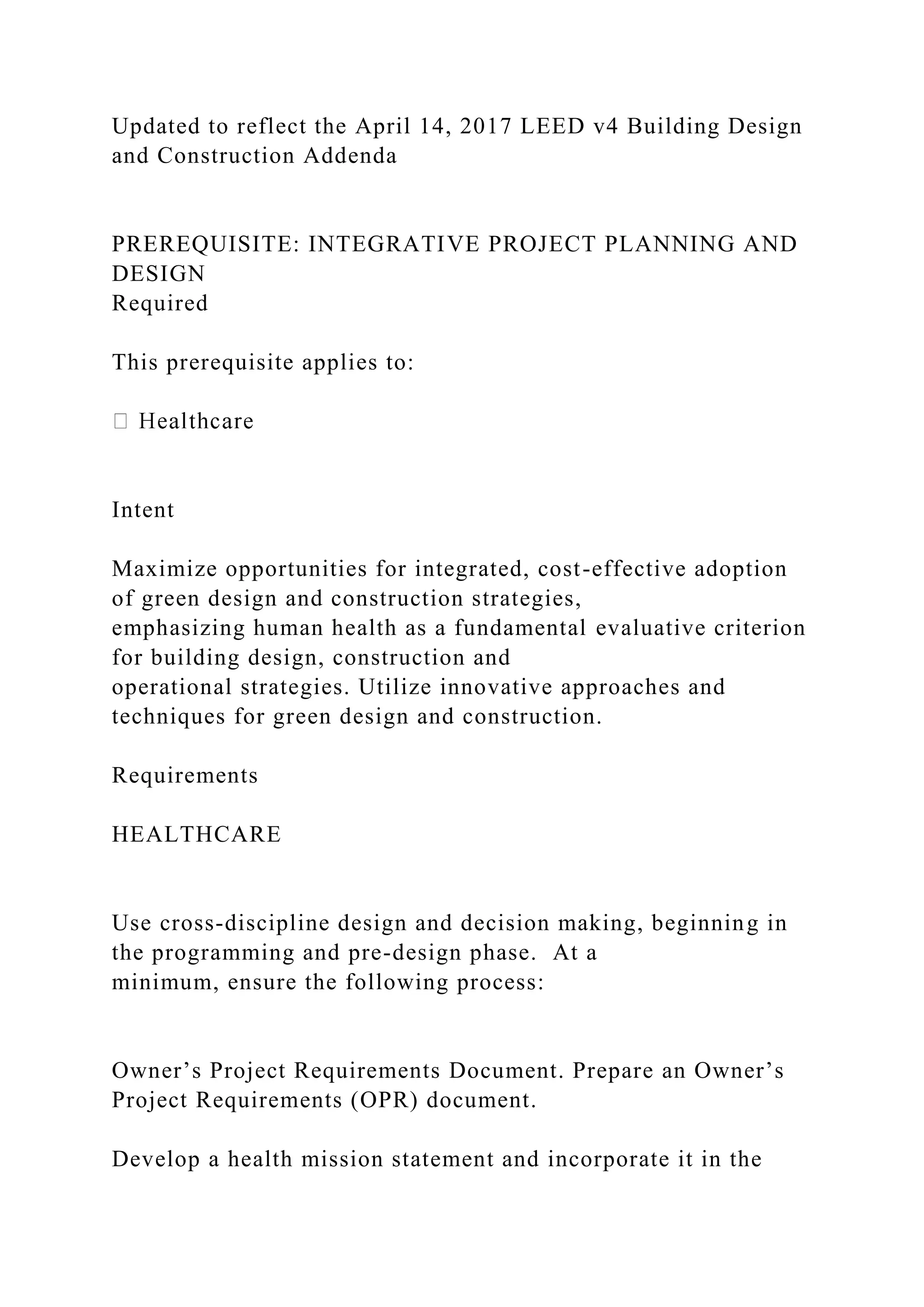 Updated to reflect the April 14, 2017 LEED v4 Building Design
and Construction Addenda
PREREQUISITE: INTEGRATIVE PROJECT PLANNING AND
DESIGN
Required
This prerequisite applies to:
Intent
Maximize opportunities for integrated, cost-effective adoption
of green design and construction strategies,
emphasizing human health as a fundamental evaluative criterion
for building design, construction and
operational strategies. Utilize innovative approaches and
techniques for green design and construction.
Requirements
HEALTHCARE
Use cross-discipline design and decision making, beginning in
the programming and pre-design phase. At a
minimum, ensure the following process:
Owner’s Project Requirements Document. Prepare an Owner’s
Project Requirements (OPR) document.
Develop a health mission statement and incorporate it in the
 