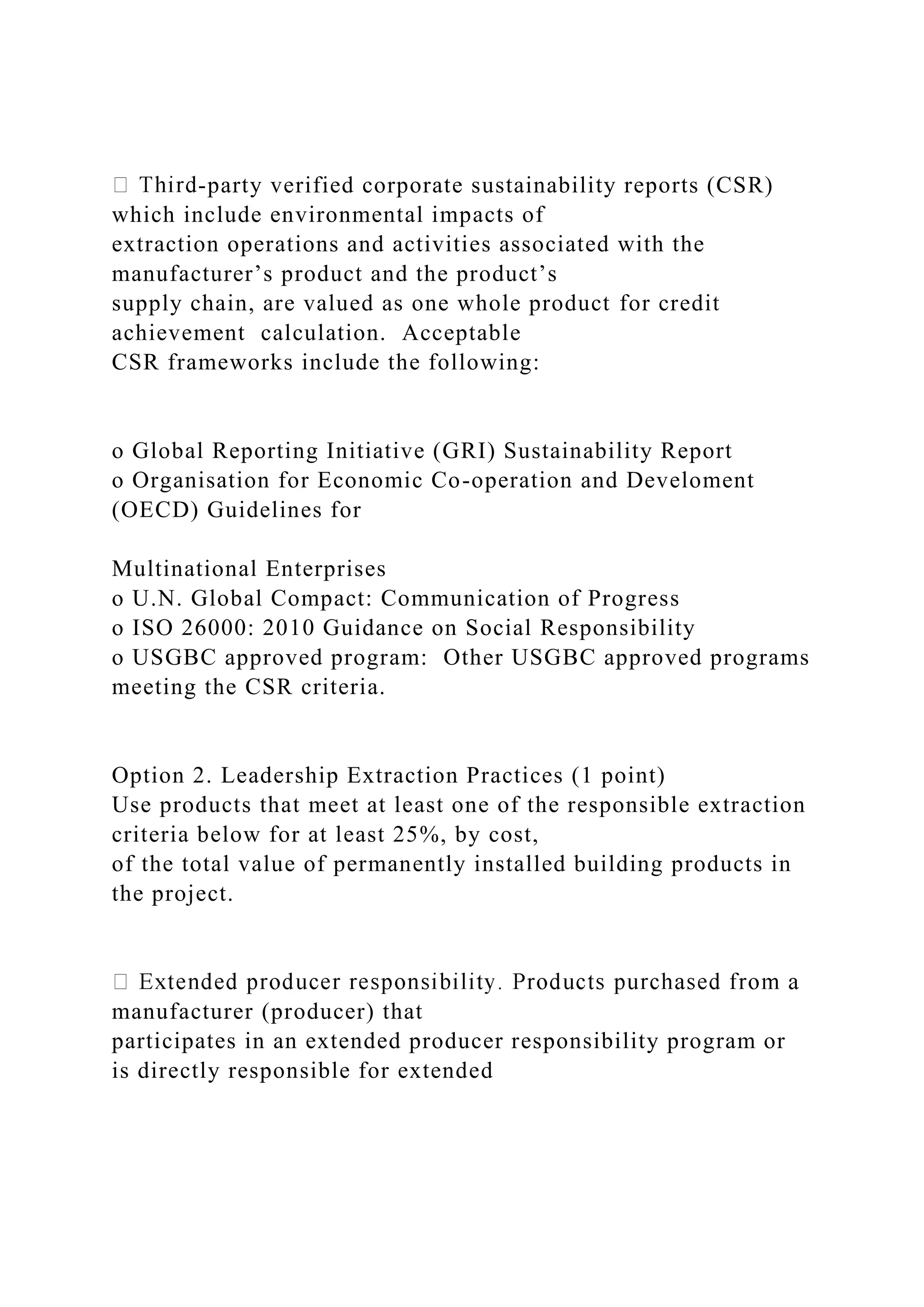 -party verified corporate sustainability reports (CSR)
which include environmental impacts of
extraction operations and activities associated with the
manufacturer’s product and the product’s
supply chain, are valued as one whole product for credit
achievement calculation. Acceptable
CSR frameworks include the following:
o Global Reporting Initiative (GRI) Sustainability Report
o Organisation for Economic Co-operation and Develoment
(OECD) Guidelines for
Multinational Enterprises
o U.N. Global Compact: Communication of Progress
o ISO 26000: 2010 Guidance on Social Responsibility
o USGBC approved program: Other USGBC approved programs
meeting the CSR criteria.
Option 2. Leadership Extraction Practices (1 point)
Use products that meet at least one of the responsible extraction
criteria below for at least 25%, by cost,
of the total value of permanently installed building products in
the project.
manufacturer (producer) that
participates in an extended producer responsibility program or
is directly responsible for extended
 