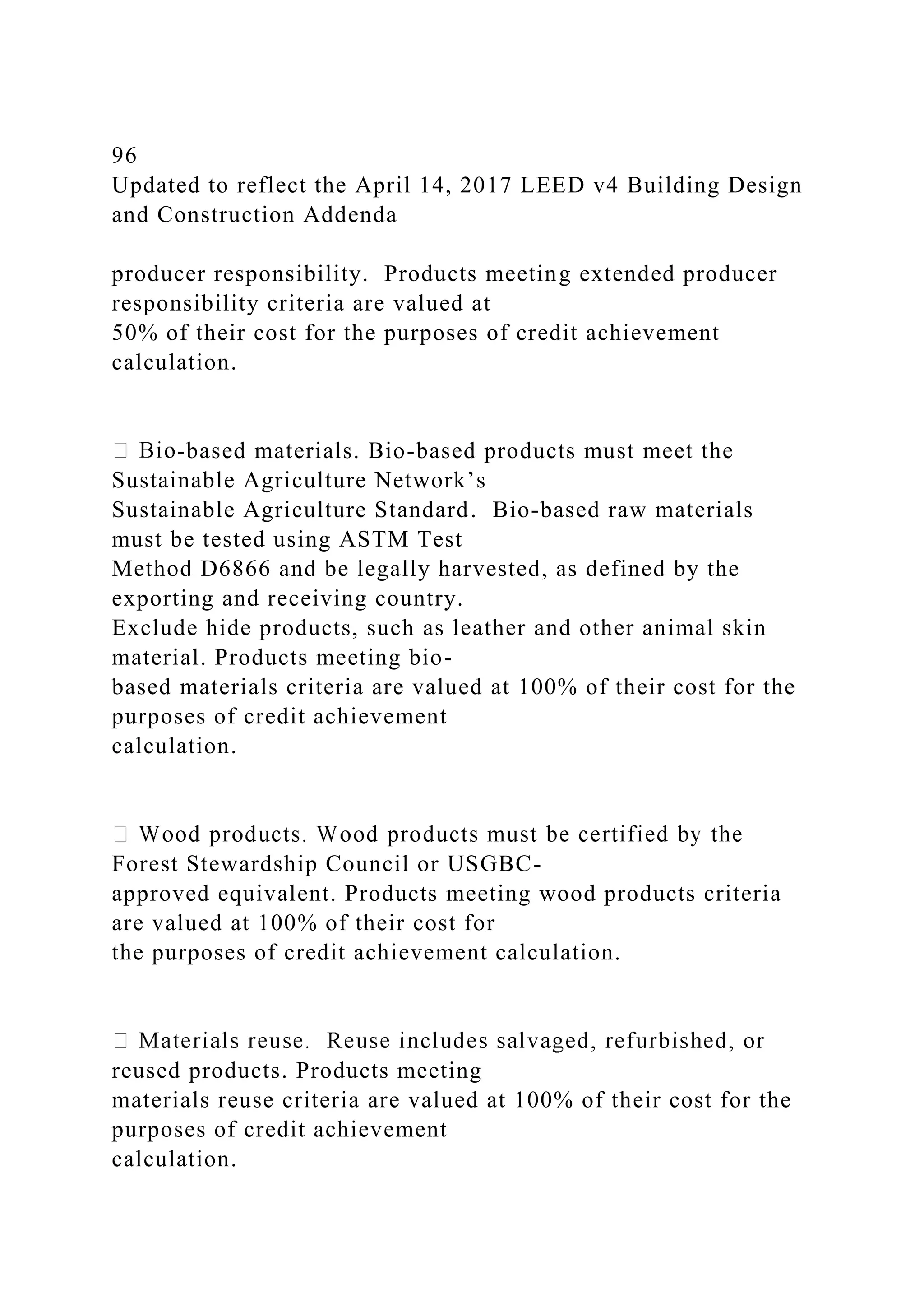 96
Updated to reflect the April 14, 2017 LEED v4 Building Design
and Construction Addenda
producer responsibility. Products meeting extended producer
responsibility criteria are valued at
50% of their cost for the purposes of credit achievement
calculation.
-based materials. Bio-based products must meet the
Sustainable Agriculture Network’s
Sustainable Agriculture Standard. Bio-based raw materials
must be tested using ASTM Test
Method D6866 and be legally harvested, as defined by the
exporting and receiving country.
Exclude hide products, such as leather and other animal skin
material. Products meeting bio-
based materials criteria are valued at 100% of their cost for the
purposes of credit achievement
calculation.
Forest Stewardship Council or USGBC-
approved equivalent. Products meeting wood products criteria
are valued at 100% of their cost for
the purposes of credit achievement calculation.
reused products. Products meeting
materials reuse criteria are valued at 100% of their cost for the
purposes of credit achievement
calculation.
 