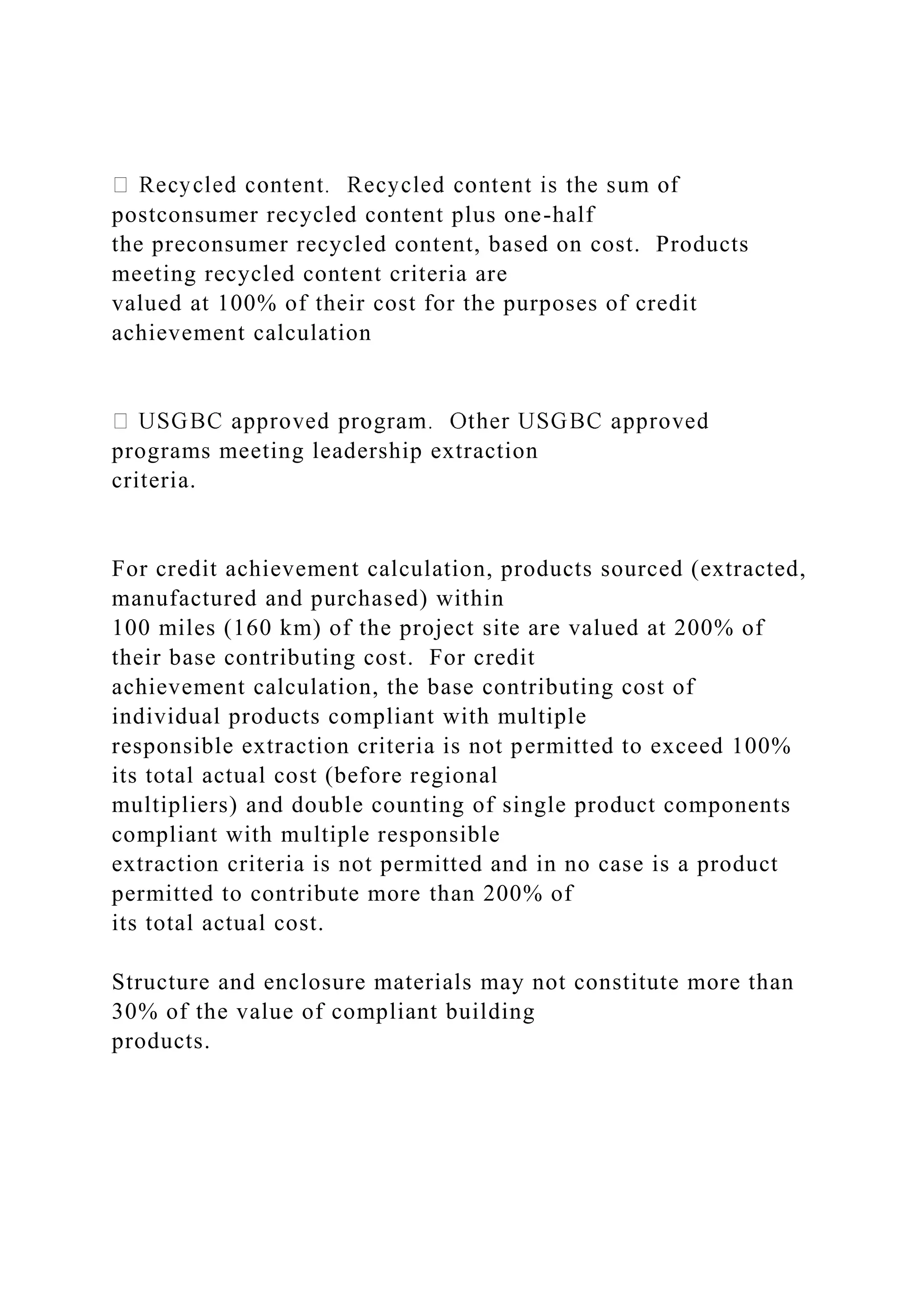 postconsumer recycled content plus one-half
the preconsumer recycled content, based on cost. Products
meeting recycled content criteria are
valued at 100% of their cost for the purposes of credit
achievement calculation
programs meeting leadership extraction
criteria.
For credit achievement calculation, products sourced (extracted,
manufactured and purchased) within
100 miles (160 km) of the project site are valued at 200% of
their base contributing cost. For credit
achievement calculation, the base contributing cost of
individual products compliant with multiple
responsible extraction criteria is not permitted to exceed 100%
its total actual cost (before regional
multipliers) and double counting of single product components
compliant with multiple responsible
extraction criteria is not permitted and in no case is a product
permitted to contribute more than 200% of
its total actual cost.
Structure and enclosure materials may not constitute more than
30% of the value of compliant building
products.
 