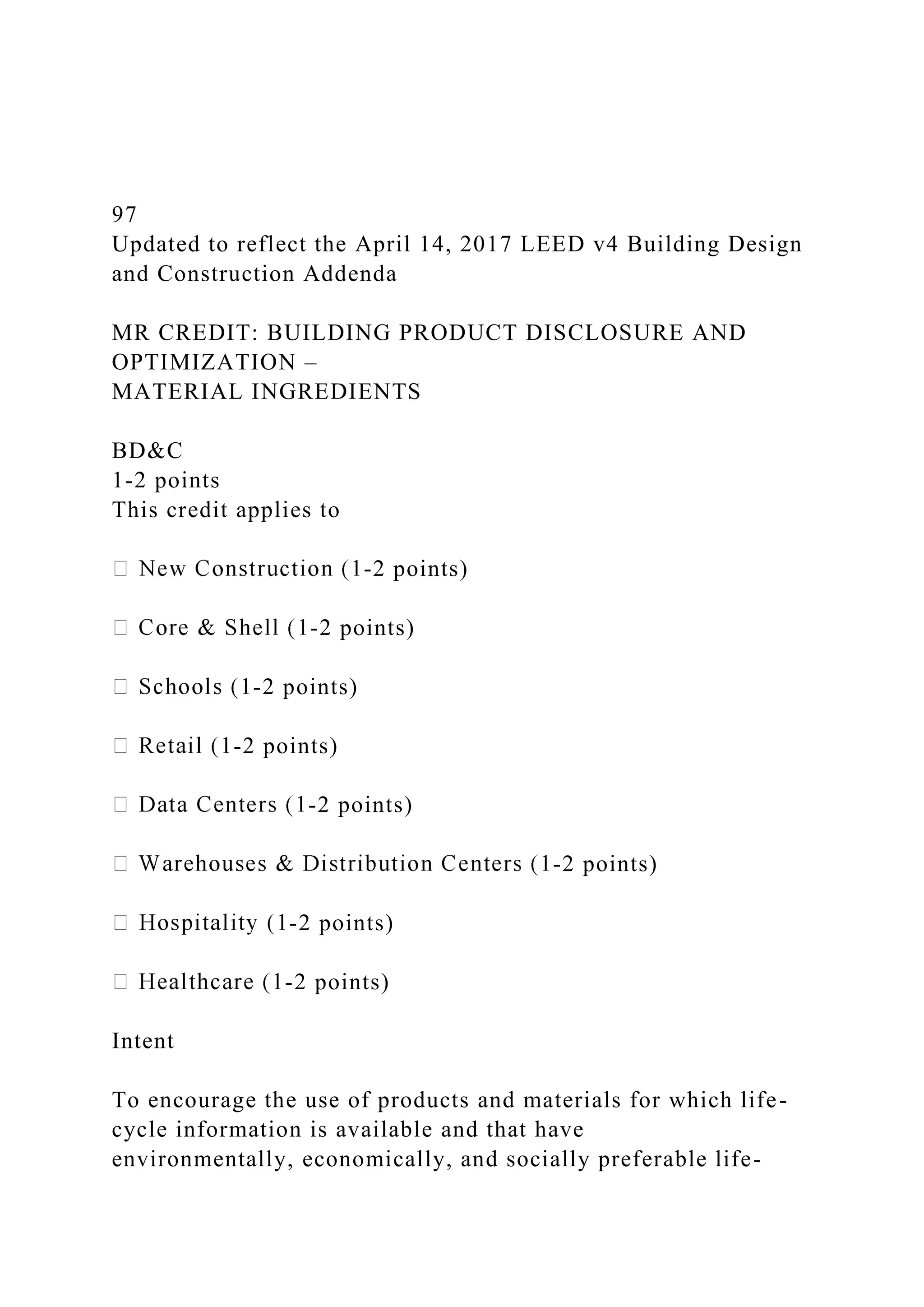 97
Updated to reflect the April 14, 2017 LEED v4 Building Design
and Construction Addenda
MR CREDIT: BUILDING PRODUCT DISCLOSURE AND
OPTIMIZATION –
MATERIAL INGREDIENTS
BD&C
1-2 points
This credit applies to
-2 points)
-2 points)
-2 points)
-2 points)
-2 points)
-2 points)
-2 points)
-2 points)
Intent
To encourage the use of products and materials for which life-
cycle information is available and that have
environmentally, economically, and socially preferable life-
 