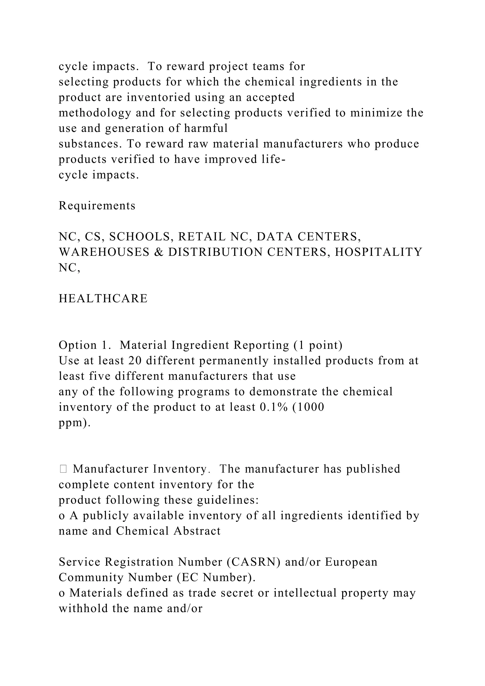cycle impacts. To reward project teams for
selecting products for which the chemical ingredients in the
product are inventoried using an accepted
methodology and for selecting products verified to minimize the
use and generation of harmful
substances. To reward raw material manufacturers who produce
products verified to have improved life-
cycle impacts.
Requirements
NC, CS, SCHOOLS, RETAIL NC, DATA CENTERS,
WAREHOUSES & DISTRIBUTION CENTERS, HOSPITALITY
NC,
HEALTHCARE
Option 1. Material Ingredient Reporting (1 point)
Use at least 20 different permanently installed products from at
least five different manufacturers that use
any of the following programs to demonstrate the chemical
inventory of the product to at least 0.1% (1000
ppm).
complete content inventory for the
product following these guidelines:
o A publicly available inventory of all ingredients identified by
name and Chemical Abstract
Service Registration Number (CASRN) and/or European
Community Number (EC Number).
o Materials defined as trade secret or intellectual property may
withhold the name and/or
 