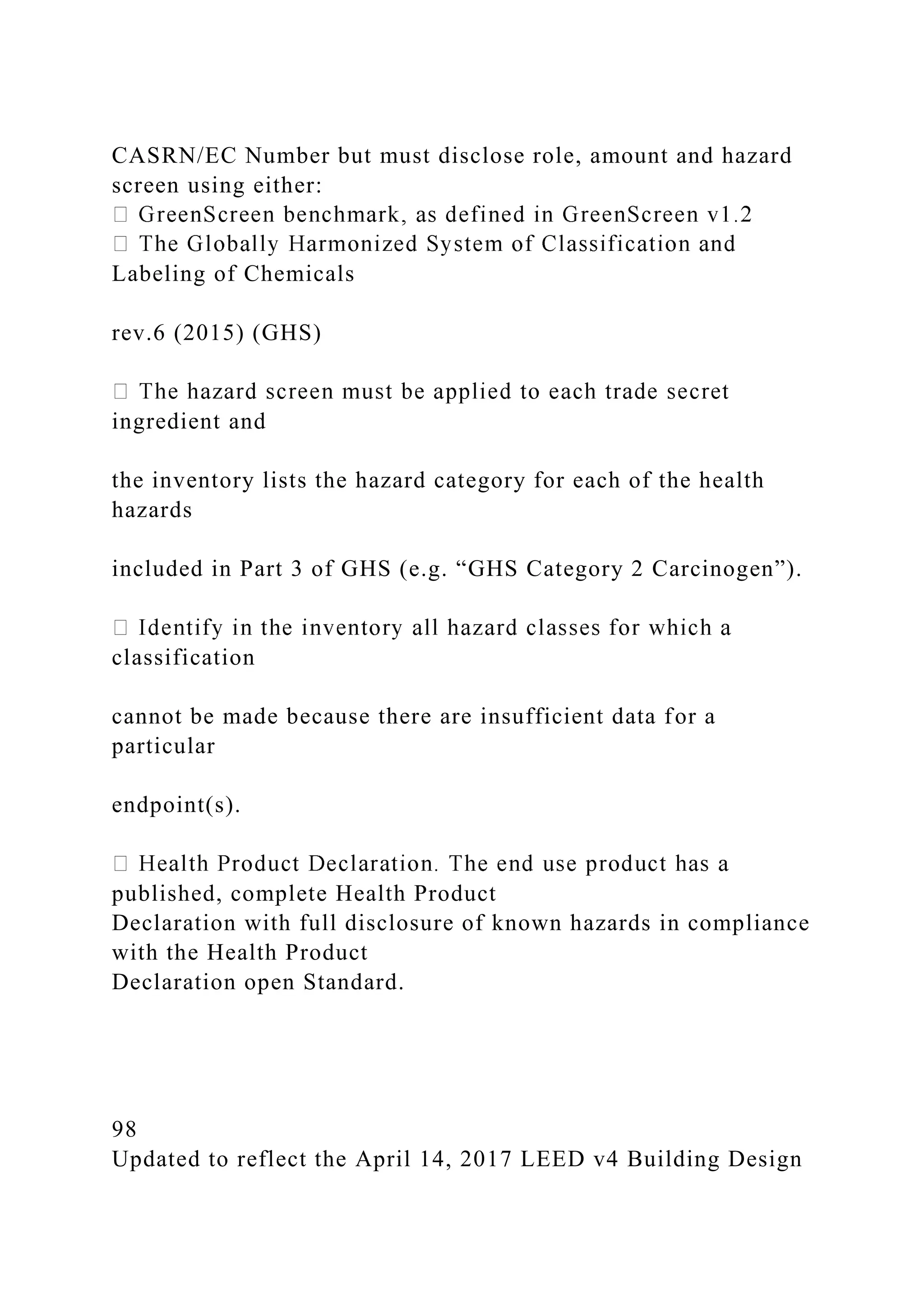 CASRN/EC Number but must disclose role, amount and hazard
screen using either:
Labeling of Chemicals
rev.6 (2015) (GHS)
ingredient and
the inventory lists the hazard category for each of the health
hazards
included in Part 3 of GHS (e.g. “GHS Category 2 Carcinogen”).
classification
cannot be made because there are insufficient data for a
particular
endpoint(s).
published, complete Health Product
Declaration with full disclosure of known hazards in compliance
with the Health Product
Declaration open Standard.
98
Updated to reflect the April 14, 2017 LEED v4 Building Design
 