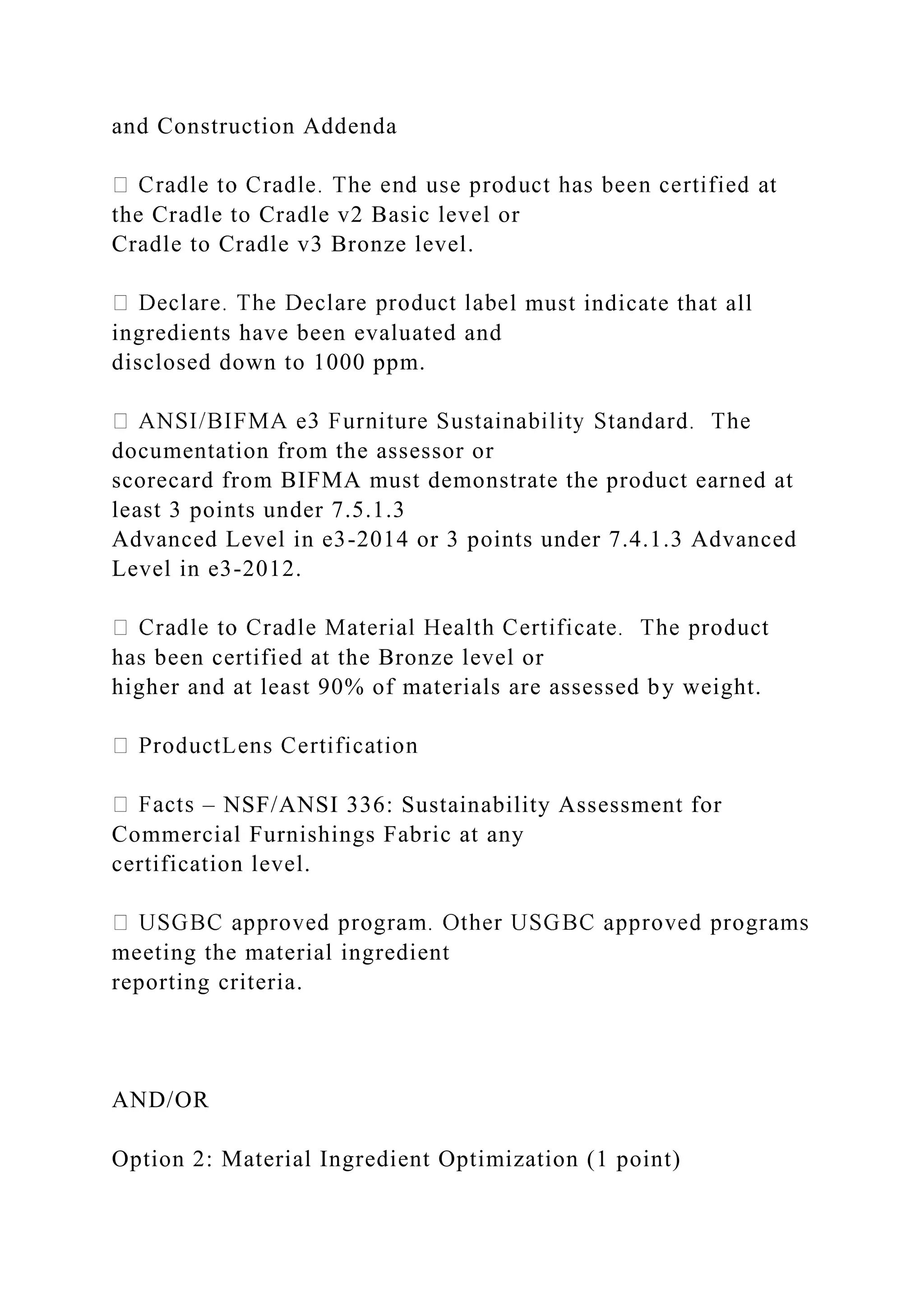 and Construction Addenda
the Cradle to Cradle v2 Basic level or
Cradle to Cradle v3 Bronze level.
l must indicate that all
ingredients have been evaluated and
disclosed down to 1000 ppm.
documentation from the assessor or
scorecard from BIFMA must demonstrate the product earned at
least 3 points under 7.5.1.3
Advanced Level in e3-2014 or 3 points under 7.4.1.3 Advanced
Level in e3-2012.
has been certified at the Bronze level or
higher and at least 90% of materials are assessed by weight.
– NSF/ANSI 336: Sustainability Assessment for
Commercial Furnishings Fabric at any
certification level.
meeting the material ingredient
reporting criteria.
AND/OR
Option 2: Material Ingredient Optimization (1 point)
 