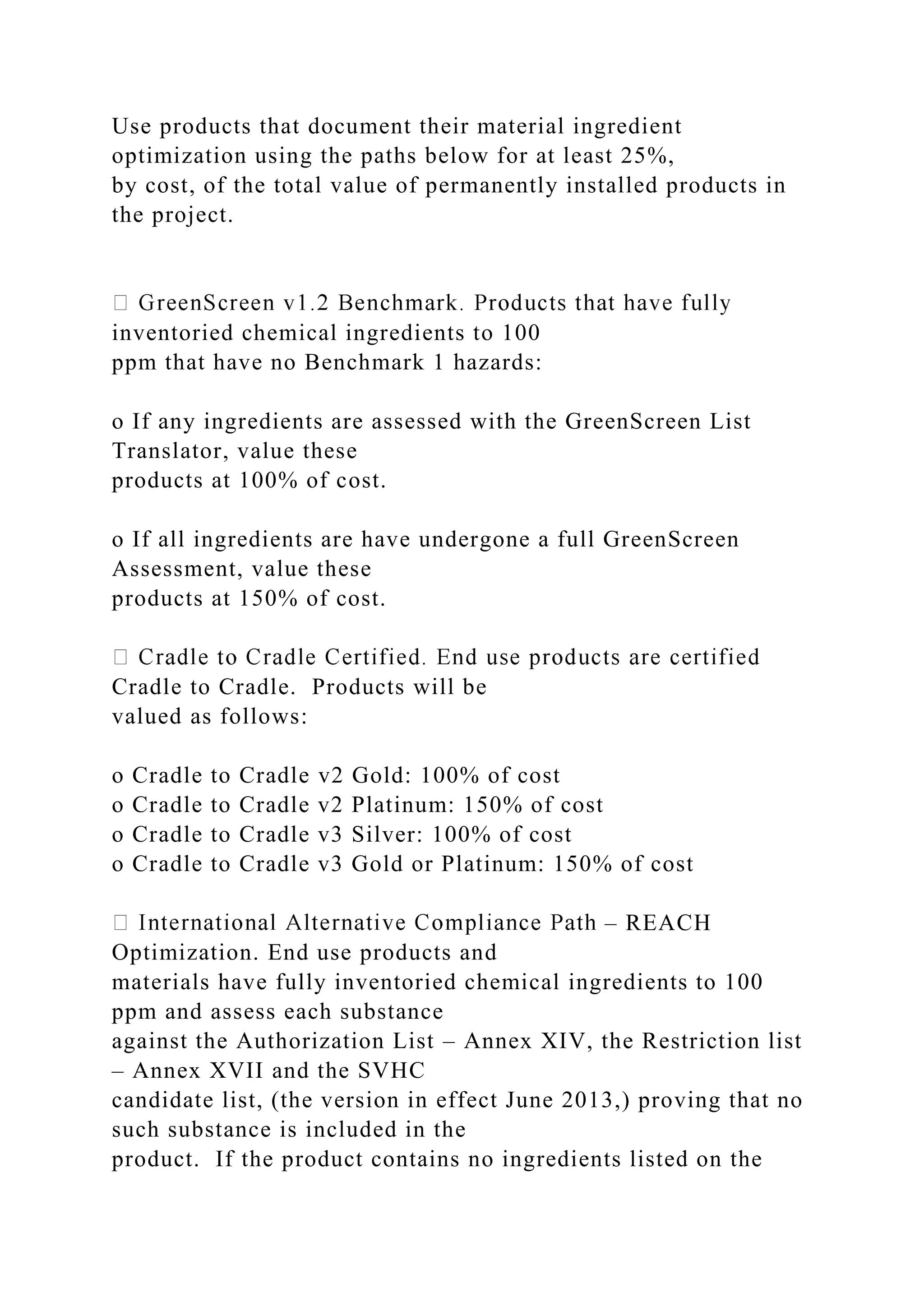 Use products that document their material ingredient
optimization using the paths below for at least 25%,
by cost, of the total value of permanently installed products in
the project.
inventoried chemical ingredients to 100
ppm that have no Benchmark 1 hazards:
o If any ingredients are assessed with the GreenScreen List
Translator, value these
products at 100% of cost.
o If all ingredients are have undergone a full GreenScreen
Assessment, value these
products at 150% of cost.
Cradle to Cradle. Products will be
valued as follows:
o Cradle to Cradle v2 Gold: 100% of cost
o Cradle to Cradle v2 Platinum: 150% of cost
o Cradle to Cradle v3 Silver: 100% of cost
o Cradle to Cradle v3 Gold or Platinum: 150% of cost
– REACH
Optimization. End use products and
materials have fully inventoried chemical ingredients to 100
ppm and assess each substance
against the Authorization List – Annex XIV, the Restriction list
– Annex XVII and the SVHC
candidate list, (the version in effect June 2013,) proving that no
such substance is included in the
product. If the product contains no ingredients listed on the
 