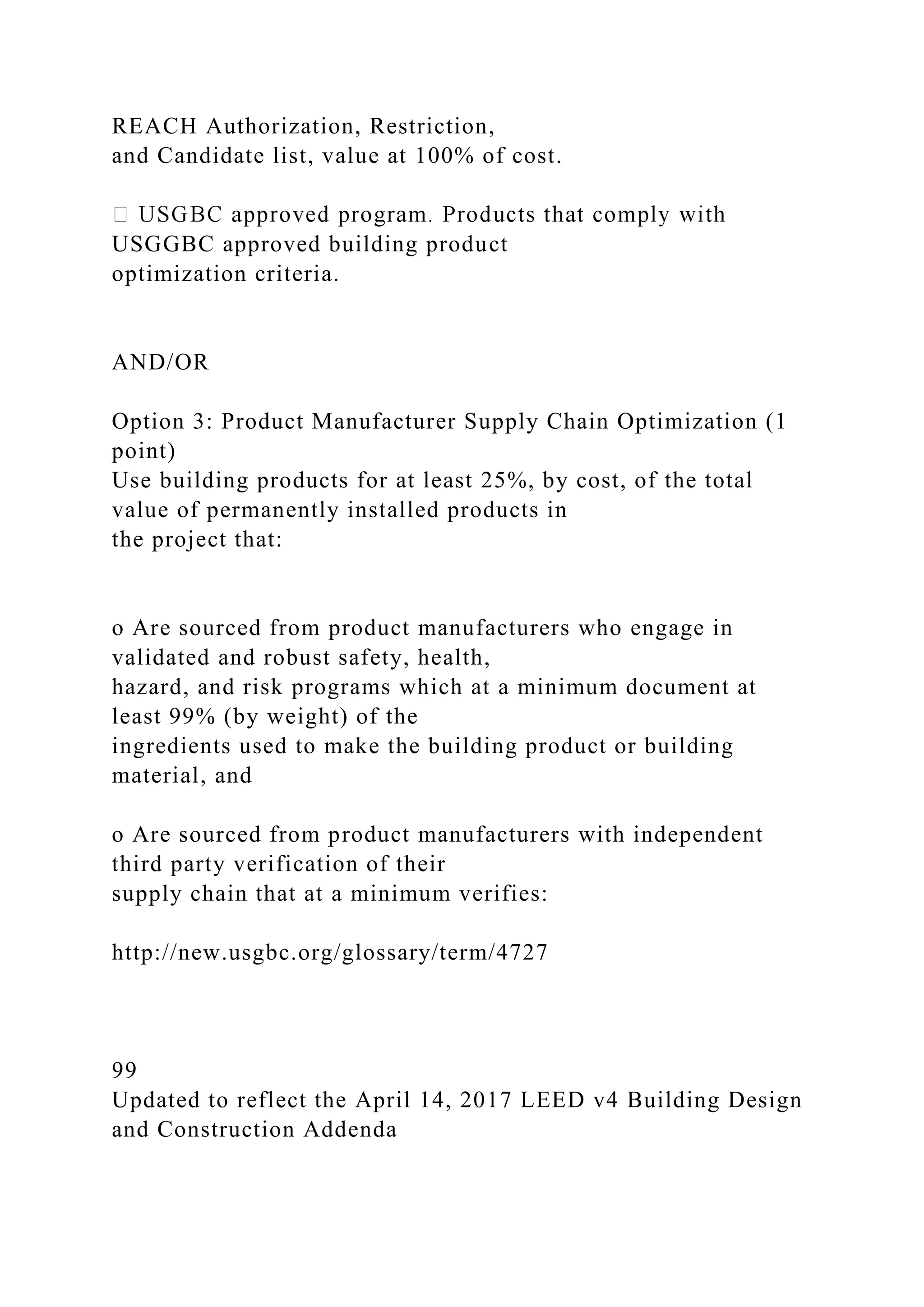 REACH Authorization, Restriction,
and Candidate list, value at 100% of cost.
USGGBC approved building product
optimization criteria.
AND/OR
Option 3: Product Manufacturer Supply Chain Optimization (1
point)
Use building products for at least 25%, by cost, of the total
value of permanently installed products in
the project that:
o Are sourced from product manufacturers who engage in
validated and robust safety, health,
hazard, and risk programs which at a minimum document at
least 99% (by weight) of the
ingredients used to make the building product or building
material, and
o Are sourced from product manufacturers with independent
third party verification of their
supply chain that at a minimum verifies:
http://new.usgbc.org/glossary/term/4727
99
Updated to reflect the April 14, 2017 LEED v4 Building Design
and Construction Addenda
 