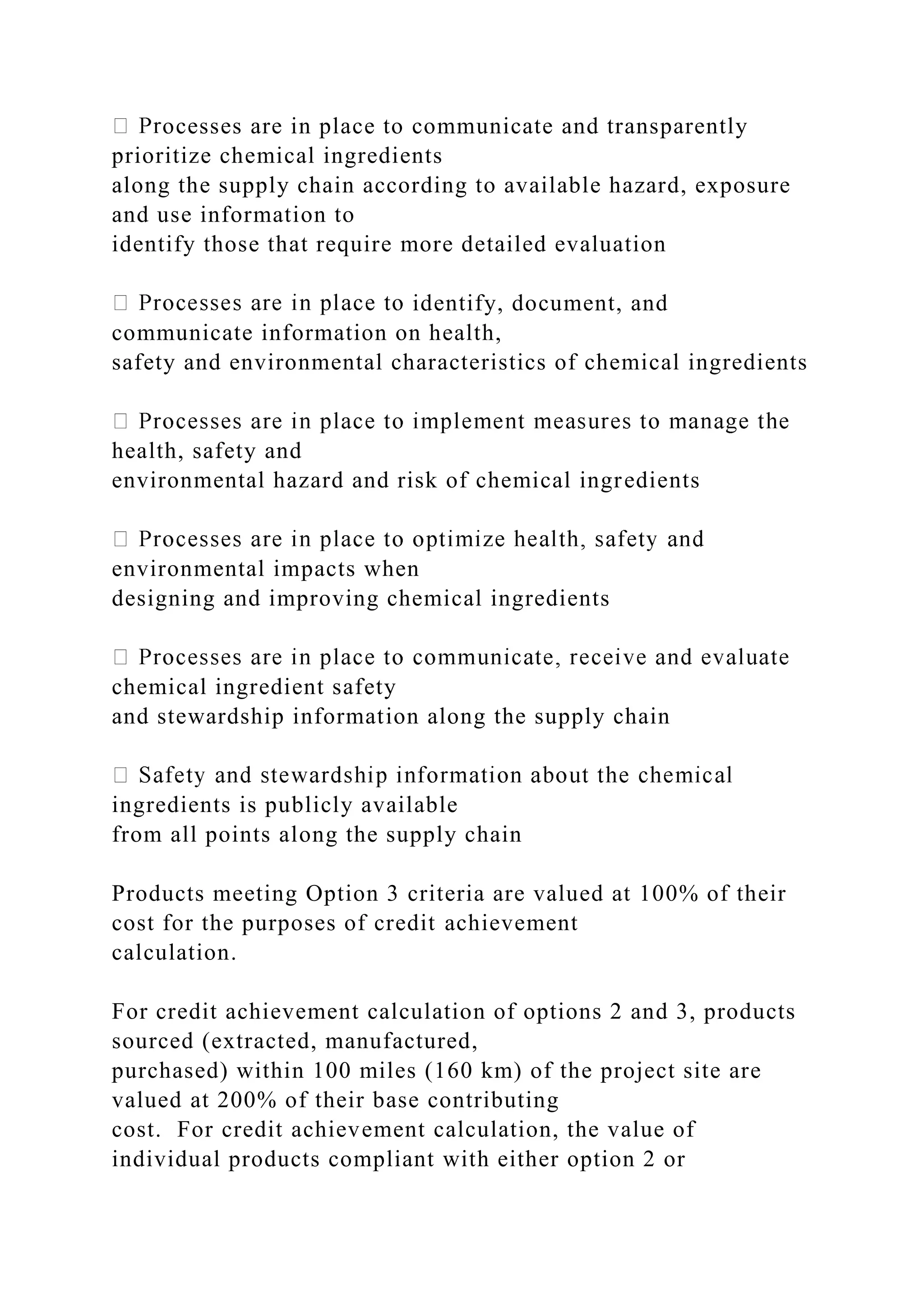 ocesses are in place to communicate and transparently
prioritize chemical ingredients
along the supply chain according to available hazard, exposure
and use information to
identify those that require more detailed evaluation
identify, document, and
communicate information on health,
safety and environmental characteristics of chemical ingredients
health, safety and
environmental hazard and risk of chemical ingredients
environmental impacts when
designing and improving chemical ingredients
chemical ingredient safety
and stewardship information along the supply chain
ingredients is publicly available
from all points along the supply chain
Products meeting Option 3 criteria are valued at 100% of their
cost for the purposes of credit achievement
calculation.
For credit achievement calculation of options 2 and 3, products
sourced (extracted, manufactured,
purchased) within 100 miles (160 km) of the project site are
valued at 200% of their base contributing
cost. For credit achievement calculation, the value of
individual products compliant with either option 2 or
 