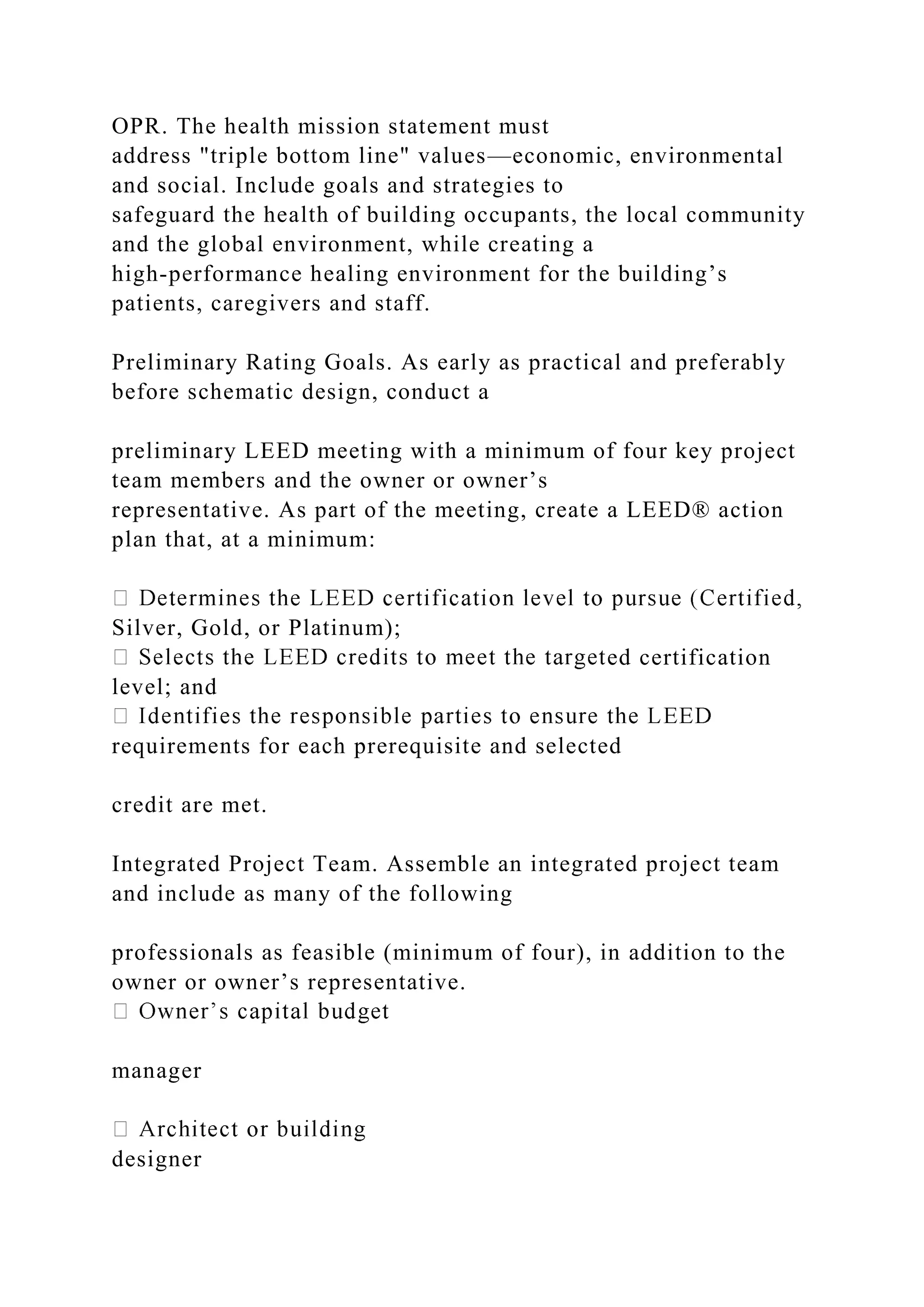 OPR. The health mission statement must
address "triple bottom line" values—economic, environmental
and social. Include goals and strategies to
safeguard the health of building occupants, the local community
and the global environment, while creating a
high-performance healing environment for the building’s
patients, caregivers and staff.
Preliminary Rating Goals. As early as practical and preferably
before schematic design, conduct a
preliminary LEED meeting with a minimum of four key project
team members and the owner or owner’s
representative. As part of the meeting, create a LEED® action
plan that, at a minimum:
Silver, Gold, or Platinum);
ed certification
level; and
requirements for each prerequisite and selected
credit are met.
Integrated Project Team. Assemble an integrated project team
and include as many of the following
professionals as feasible (minimum of four), in addition to the
owner or owner’s representative.
manager
designer
 