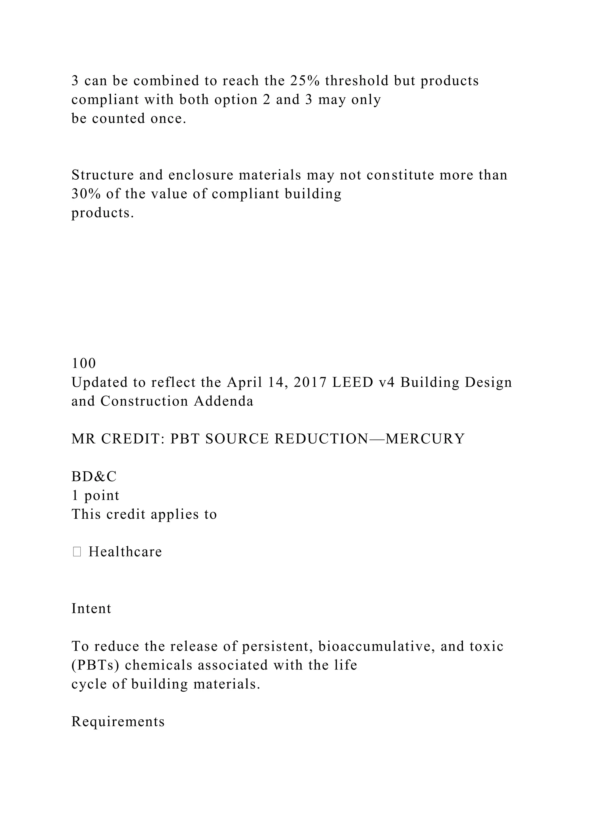 3 can be combined to reach the 25% threshold but products
compliant with both option 2 and 3 may only
be counted once.
Structure and enclosure materials may not constitute more than
30% of the value of compliant building
products.
100
Updated to reflect the April 14, 2017 LEED v4 Building Design
and Construction Addenda
MR CREDIT: PBT SOURCE REDUCTION—MERCURY
BD&C
1 point
This credit applies to
Intent
To reduce the release of persistent, bioaccumulative, and toxic
(PBTs) chemicals associated with the life
cycle of building materials.
Requirements
 