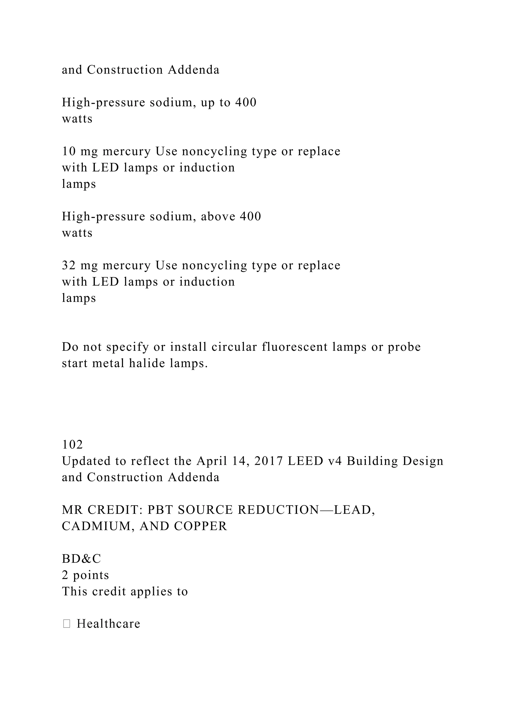 and Construction Addenda
High-pressure sodium, up to 400
watts
10 mg mercury Use noncycling type or replace
with LED lamps or induction
lamps
High-pressure sodium, above 400
watts
32 mg mercury Use noncycling type or replace
with LED lamps or induction
lamps
Do not specify or install circular fluorescent lamps or probe
start metal halide lamps.
102
Updated to reflect the April 14, 2017 LEED v4 Building Design
and Construction Addenda
MR CREDIT: PBT SOURCE REDUCTION—LEAD,
CADMIUM, AND COPPER
BD&C
2 points
This credit applies to
 
