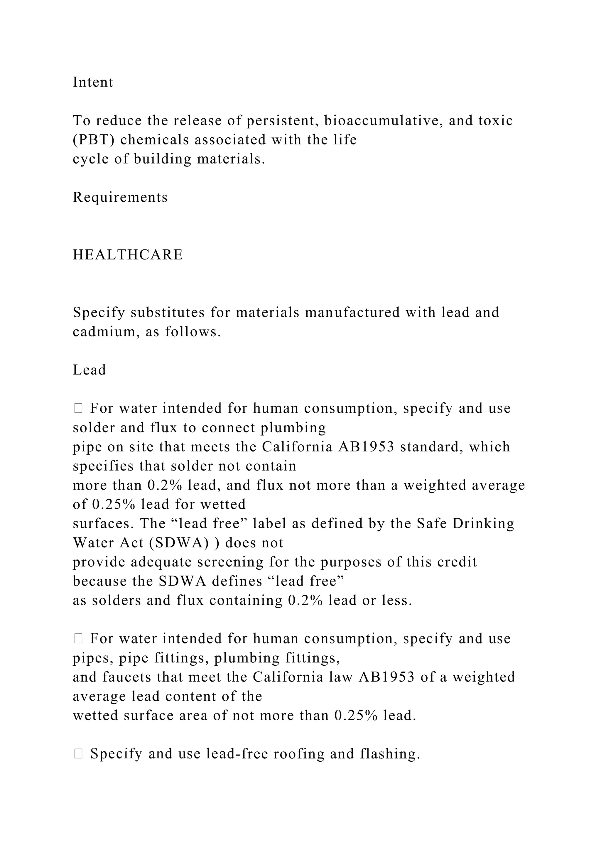 Intent
To reduce the release of persistent, bioaccumulative, and toxic
(PBT) chemicals associated with the life
cycle of building materials.
Requirements
HEALTHCARE
Specify substitutes for materials manufactured with lead and
cadmium, as follows.
Lead
solder and flux to connect plumbing
pipe on site that meets the California AB1953 standard, which
specifies that solder not contain
more than 0.2% lead, and flux not more than a weighted average
of 0.25% lead for wetted
surfaces. The “lead free” label as defined by the Safe Drinking
Water Act (SDWA) ) does not
provide adequate screening for the purposes of this credit
because the SDWA defines “lead free”
as solders and flux containing 0.2% lead or less.
pipes, pipe fittings, plumbing fittings,
and faucets that meet the California law AB1953 of a weighted
average lead content of the
wetted surface area of not more than 0.25% lead.
-free roofing and flashing.
 