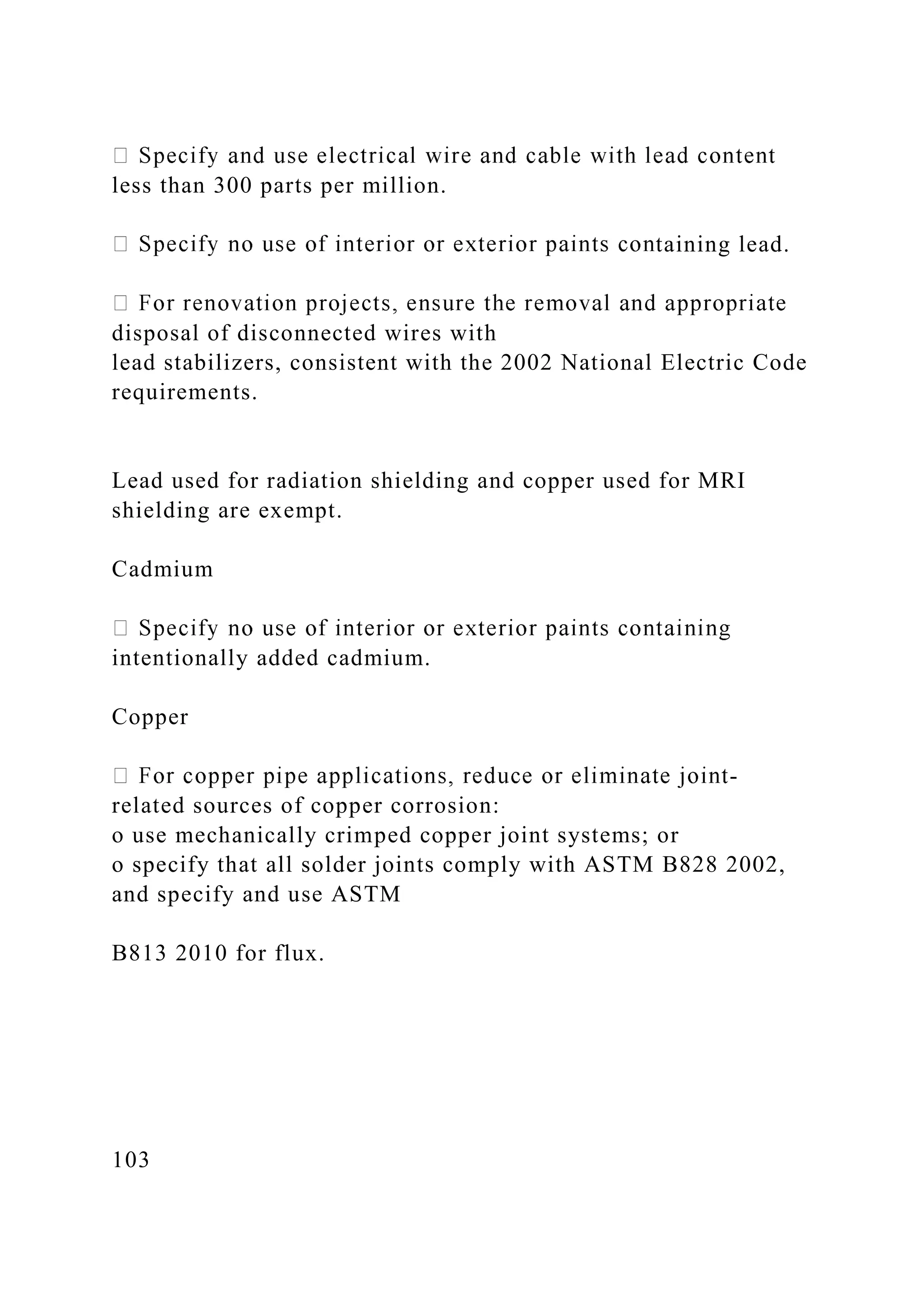 less than 300 parts per million.
taining lead.
disposal of disconnected wires with
lead stabilizers, consistent with the 2002 National Electric Code
requirements.
Lead used for radiation shielding and copper used for MRI
shielding are exempt.
Cadmium
intentionally added cadmium.
Copper
-
related sources of copper corrosion:
o use mechanically crimped copper joint systems; or
o specify that all solder joints comply with ASTM B828 2002,
and specify and use ASTM
B813 2010 for flux.
103
 