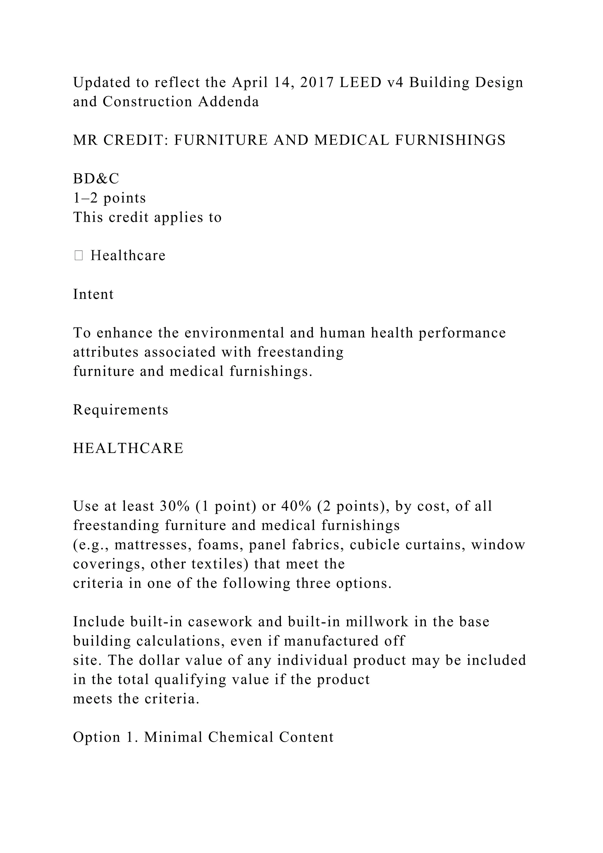Updated to reflect the April 14, 2017 LEED v4 Building Design
and Construction Addenda
MR CREDIT: FURNITURE AND MEDICAL FURNISHINGS
BD&C
1–2 points
This credit applies to
Intent
To enhance the environmental and human health performance
attributes associated with freestanding
furniture and medical furnishings.
Requirements
HEALTHCARE
Use at least 30% (1 point) or 40% (2 points), by cost, of all
freestanding furniture and medical furnishings
(e.g., mattresses, foams, panel fabrics, cubicle curtains, window
coverings, other textiles) that meet the
criteria in one of the following three options.
Include built-in casework and built-in millwork in the base
building calculations, even if manufactured off
site. The dollar value of any individual product may be included
in the total qualifying value if the product
meets the criteria.
Option 1. Minimal Chemical Content
 
