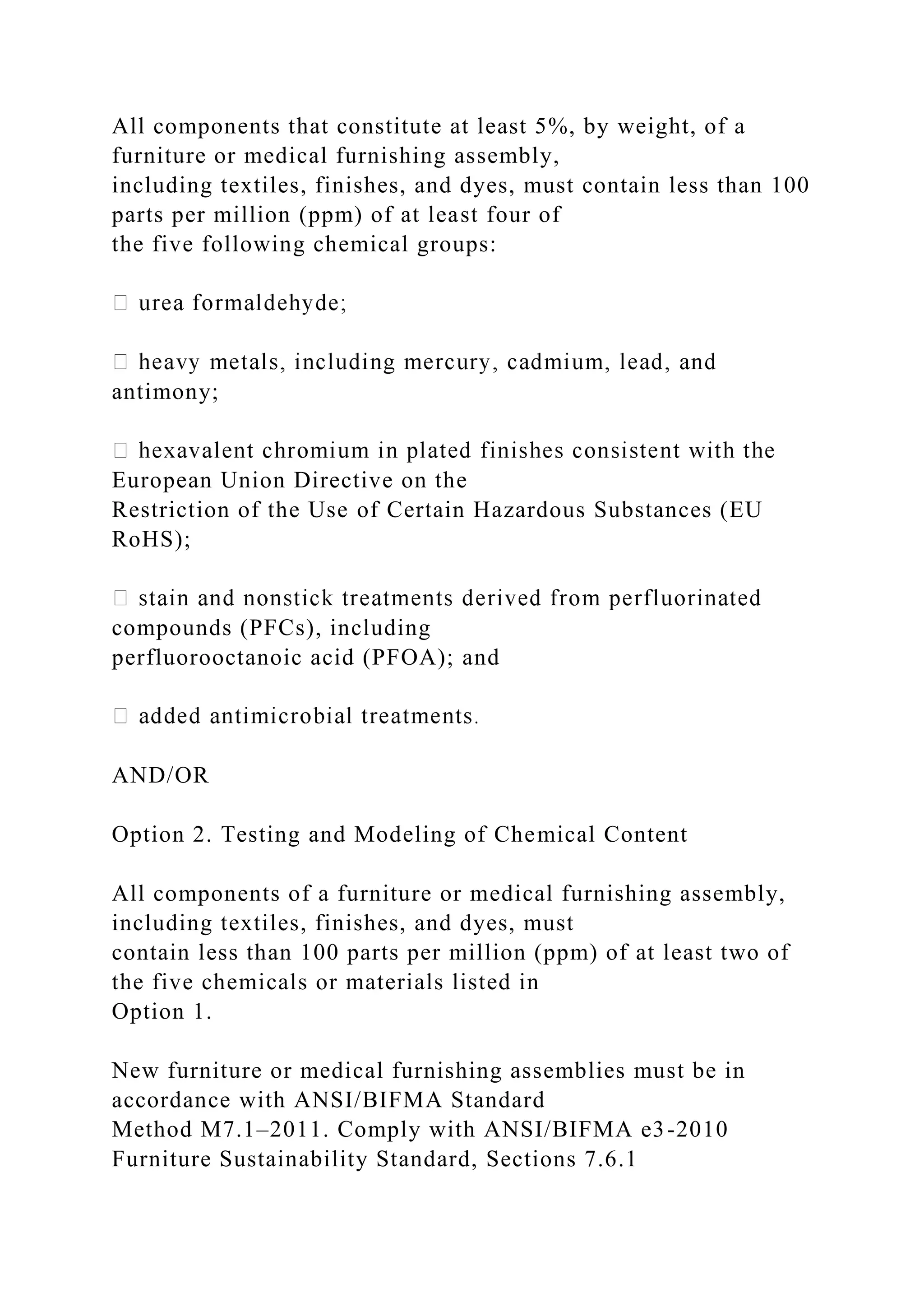 All components that constitute at least 5%, by weight, of a
furniture or medical furnishing assembly,
including textiles, finishes, and dyes, must contain less than 100
parts per million (ppm) of at least four of
the five following chemical groups:
antimony;
European Union Directive on the
Restriction of the Use of Certain Hazardous Substances (EU
RoHS);
compounds (PFCs), including
perfluorooctanoic acid (PFOA); and
AND/OR
Option 2. Testing and Modeling of Chemical Content
All components of a furniture or medical furnishing assembly,
including textiles, finishes, and dyes, must
contain less than 100 parts per million (ppm) of at least two of
the five chemicals or materials listed in
Option 1.
New furniture or medical furnishing assemblies must be in
accordance with ANSI/BIFMA Standard
Method M7.1–2011. Comply with ANSI/BIFMA e3-2010
Furniture Sustainability Standard, Sections 7.6.1
 