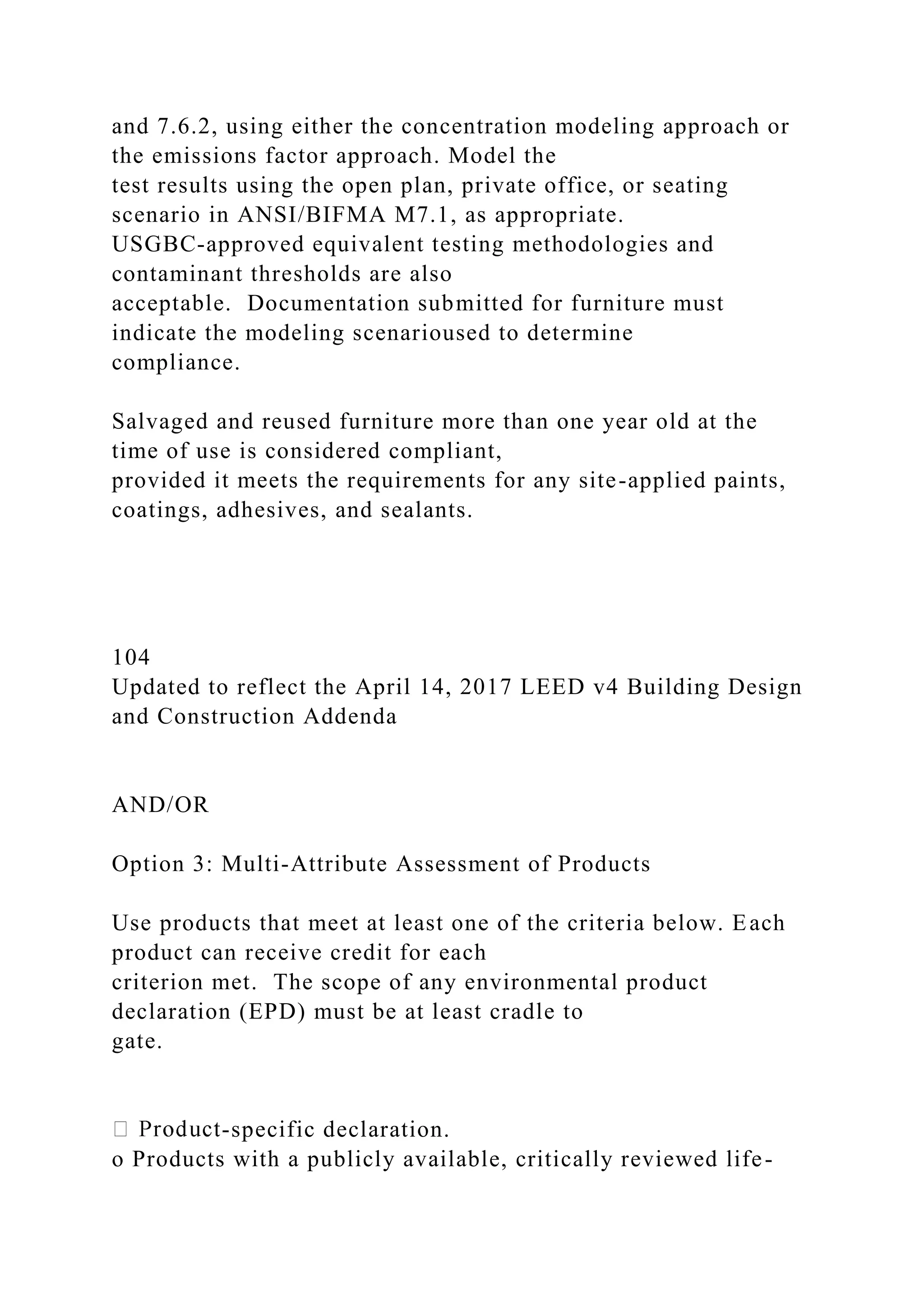 and 7.6.2, using either the concentration modeling approach or
the emissions factor approach. Model the
test results using the open plan, private office, or seating
scenario in ANSI/BIFMA M7.1, as appropriate.
USGBC-approved equivalent testing methodologies and
contaminant thresholds are also
acceptable. Documentation submitted for furniture must
indicate the modeling scenarioused to determine
compliance.
Salvaged and reused furniture more than one year old at the
time of use is considered compliant,
provided it meets the requirements for any site-applied paints,
coatings, adhesives, and sealants.
104
Updated to reflect the April 14, 2017 LEED v4 Building Design
and Construction Addenda
AND/OR
Option 3: Multi-Attribute Assessment of Products
Use products that meet at least one of the criteria below. Each
product can receive credit for each
criterion met. The scope of any environmental product
declaration (EPD) must be at least cradle to
gate.
-specific declaration.
o Products with a publicly available, critically reviewed life-
 