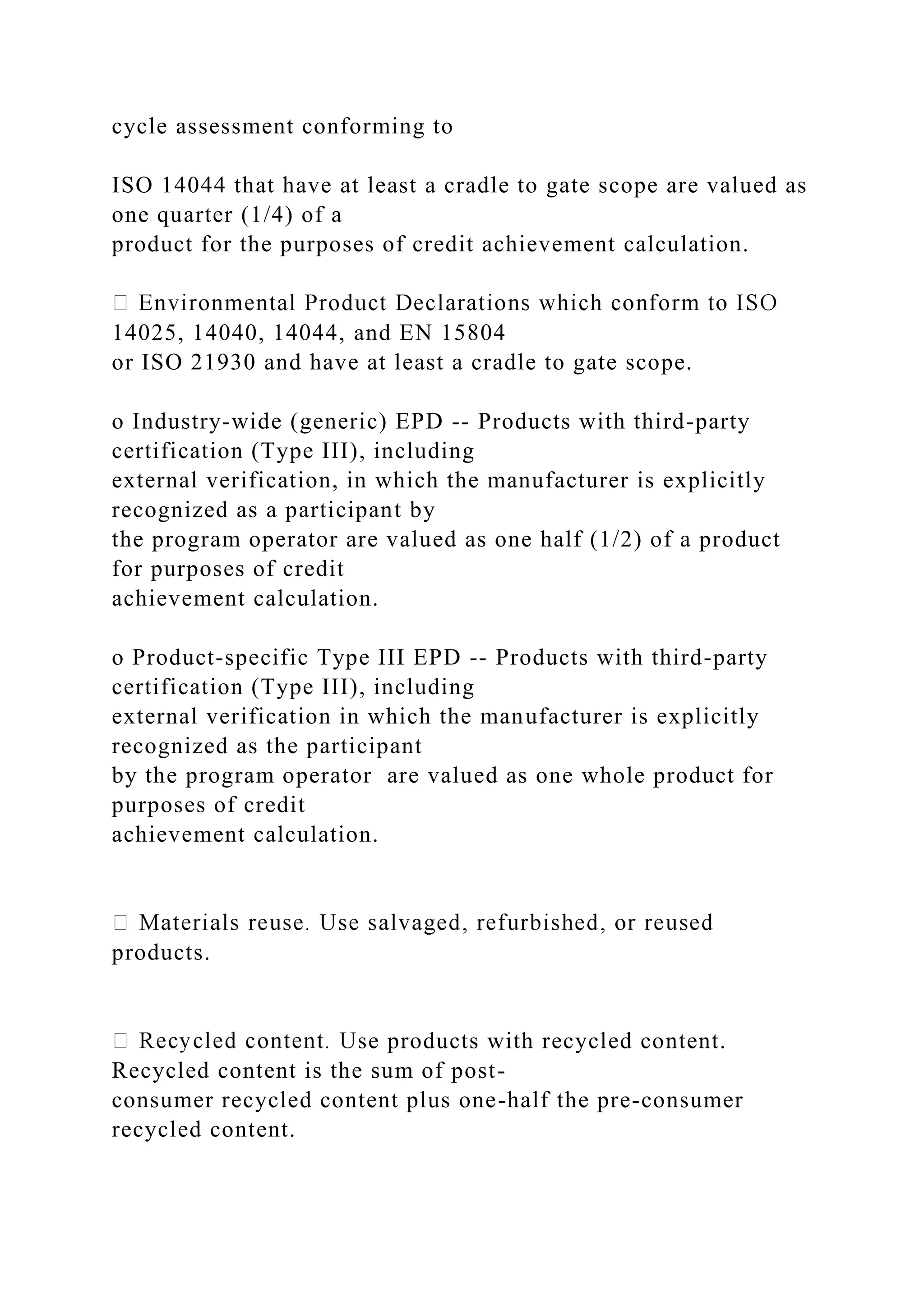 cycle assessment conforming to
ISO 14044 that have at least a cradle to gate scope are valued as
one quarter (1/4) of a
product for the purposes of credit achievement calculation.
14025, 14040, 14044, and EN 15804
or ISO 21930 and have at least a cradle to gate scope.
o Industry-wide (generic) EPD -- Products with third-party
certification (Type III), including
external verification, in which the manufacturer is explicitly
recognized as a participant by
the program operator are valued as one half (1/2) of a product
for purposes of credit
achievement calculation.
o Product-specific Type III EPD -- Products with third-party
certification (Type III), including
external verification in which the manufacturer is explicitly
recognized as the participant
by the program operator are valued as one whole product for
purposes of credit
achievement calculation.
products.
se products with recycled content.
Recycled content is the sum of post-
consumer recycled content plus one-half the pre-consumer
recycled content.
 